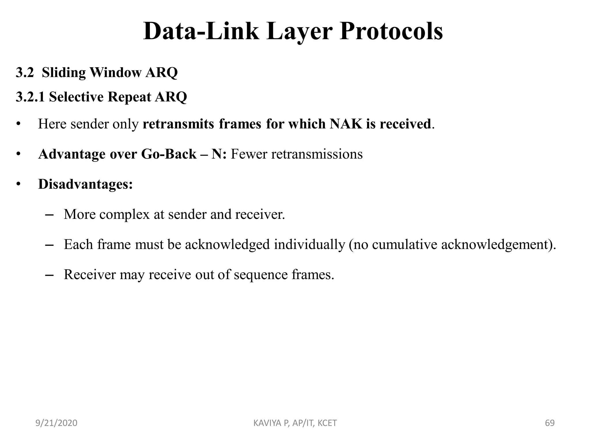 Data-Link Layer Protocols
3.2 Sliding Window ARQ
3.2.1 Selective Repeat ARQ
• Here sender only retransmits frames for which NAK is received.
• Advantage over Go-Back – N: Fewer retransmissions
• Disadvantages:
– More complex at sender and receiver.
– Each frame must be acknowledged individually (no cumulative acknowledgement).
– Receiver may receive out of sequence frames.
9/21/2020 KAVIYA P, AP/IT, KCET 69
 