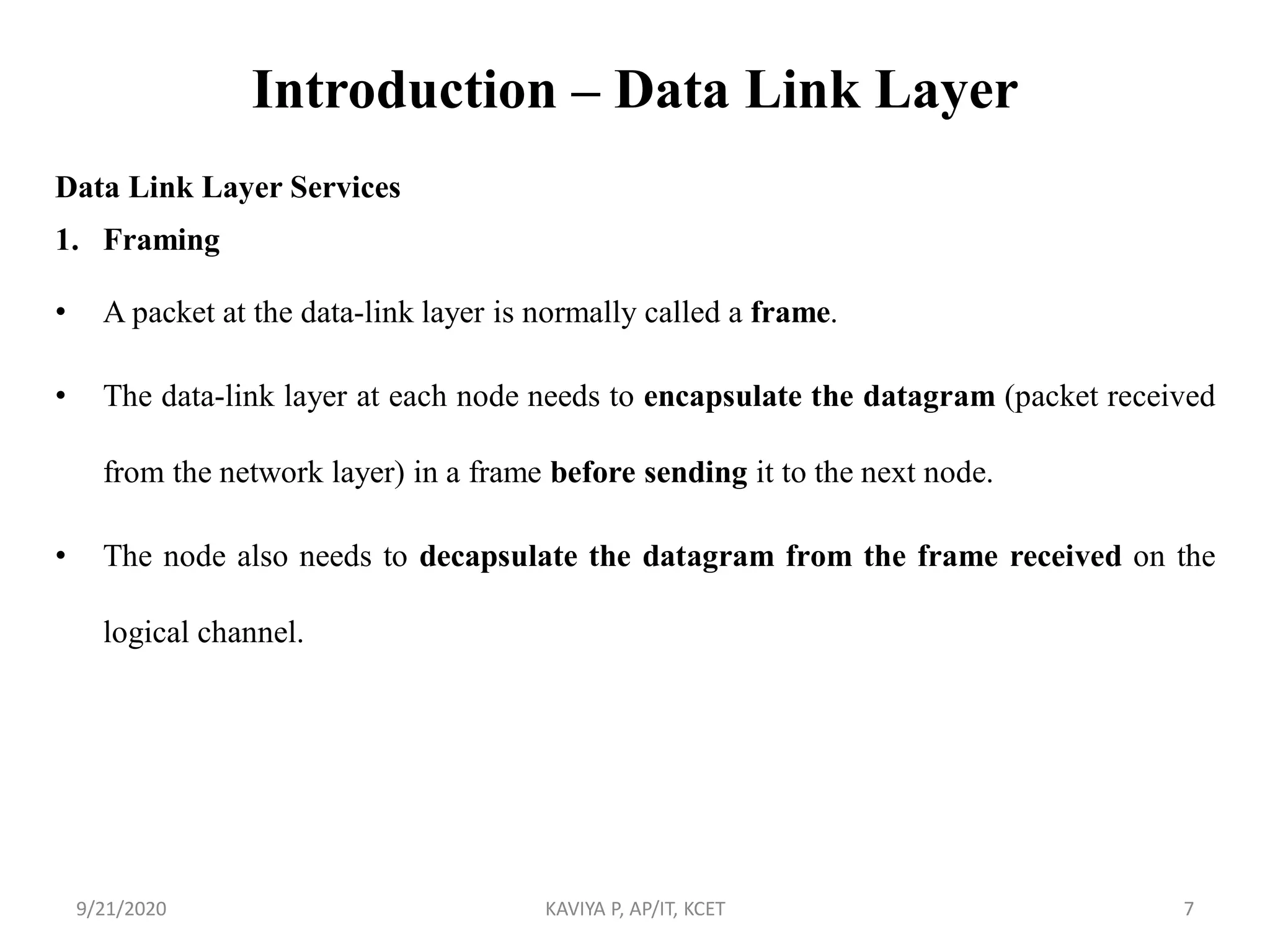 Introduction – Data Link Layer
Data Link Layer Services
1. Framing
• A packet at the data-link layer is normally called a frame.
• The data-link layer at each node needs to encapsulate the datagram (packet received
from the network layer) in a frame before sending it to the next node.
• The node also needs to decapsulate the datagram from the frame received on the
logical channel.
9/21/2020 KAVIYA P, AP/IT, KCET 7
 