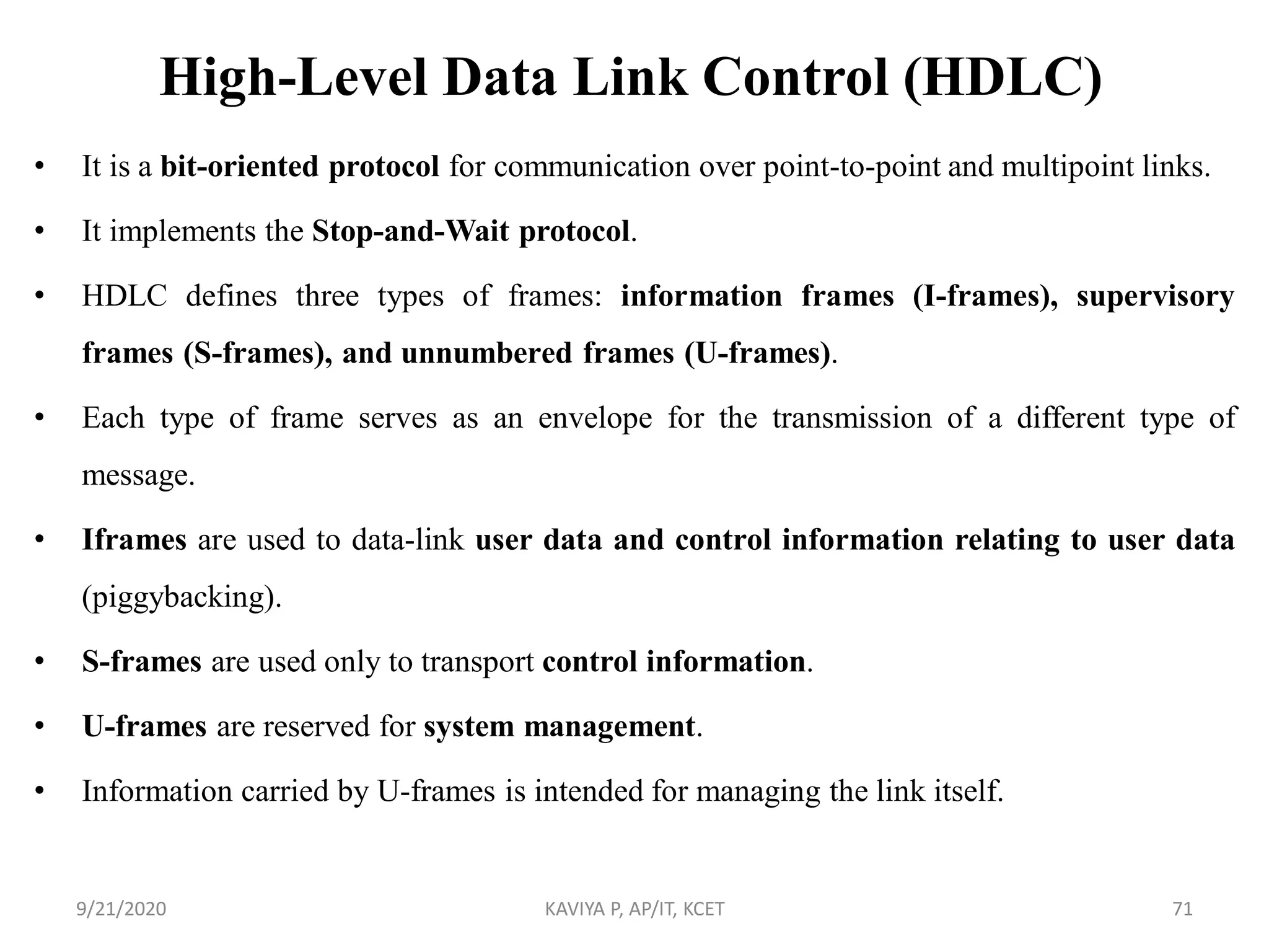 High-Level Data Link Control (HDLC)
• It is a bit-oriented protocol for communication over point-to-point and multipoint links.
• It implements the Stop-and-Wait protocol.
• HDLC defines three types of frames: information frames (I-frames), supervisory
frames (S-frames), and unnumbered frames (U-frames).
• Each type of frame serves as an envelope for the transmission of a different type of
message.
• Iframes are used to data-link user data and control information relating to user data
(piggybacking).
• S-frames are used only to transport control information.
• U-frames are reserved for system management.
• Information carried by U-frames is intended for managing the link itself.
9/21/2020 KAVIYA P, AP/IT, KCET 71
 
