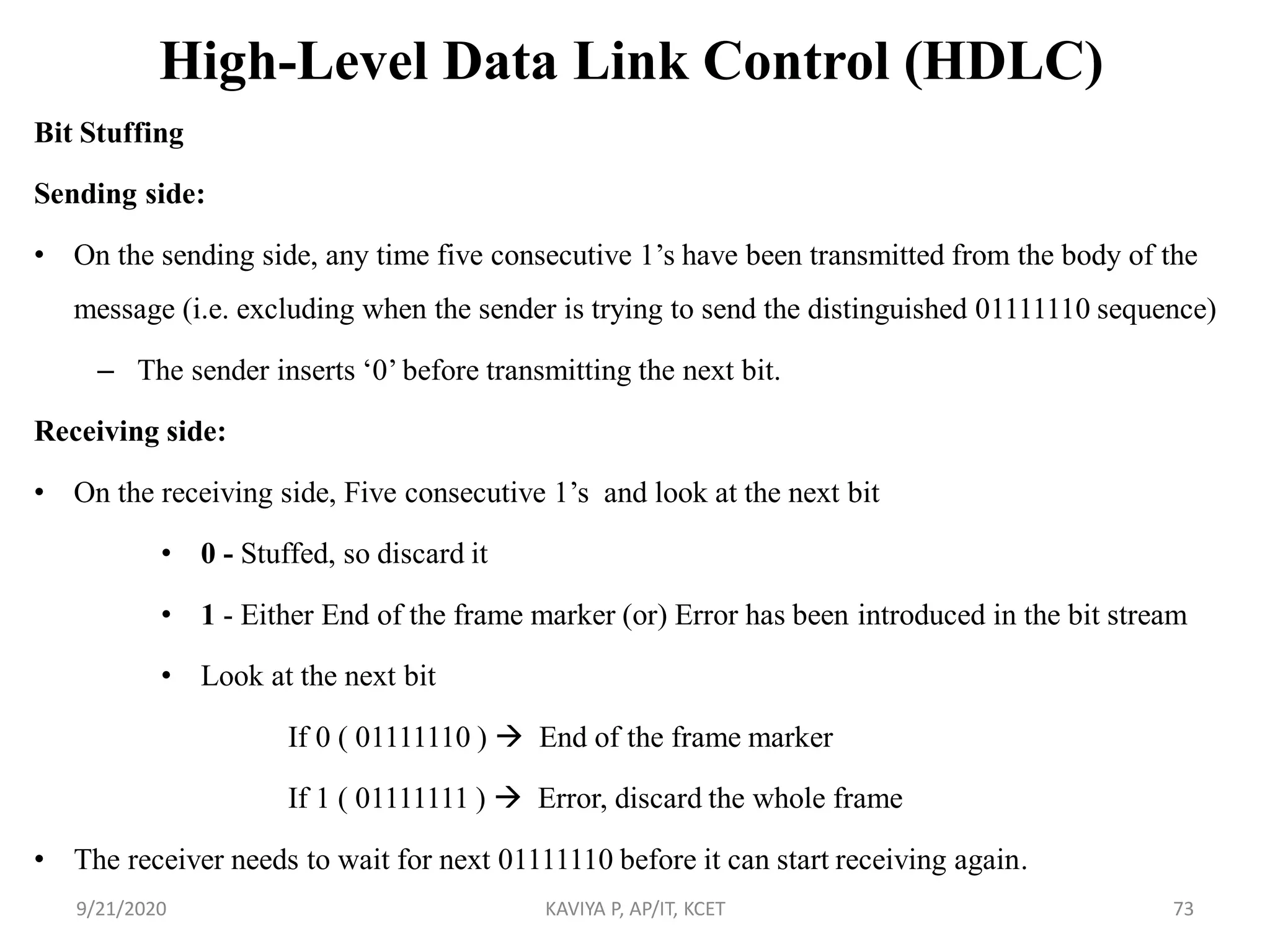 High-Level Data Link Control (HDLC)
Bit Stuffing
Sending side:
• On the sending side, any time five consecutive 1‟s have been transmitted from the body of the
message (i.e. excluding when the sender is trying to send the distinguished 01111110 sequence)
– The sender inserts „0‟ before transmitting the next bit.
Receiving side:
• On the receiving side, Five consecutive 1‟s and look at the next bit
• 0 - Stuffed, so discard it
• 1 - Either End of the frame marker (or) Error has been introduced in the bit stream
• Look at the next bit
If 0 ( 01111110 )  End of the frame marker
If 1 ( 01111111 )  Error, discard the whole frame
• The receiver needs to wait for next 01111110 before it can start receiving again.
9/21/2020 KAVIYA P, AP/IT, KCET 73
 