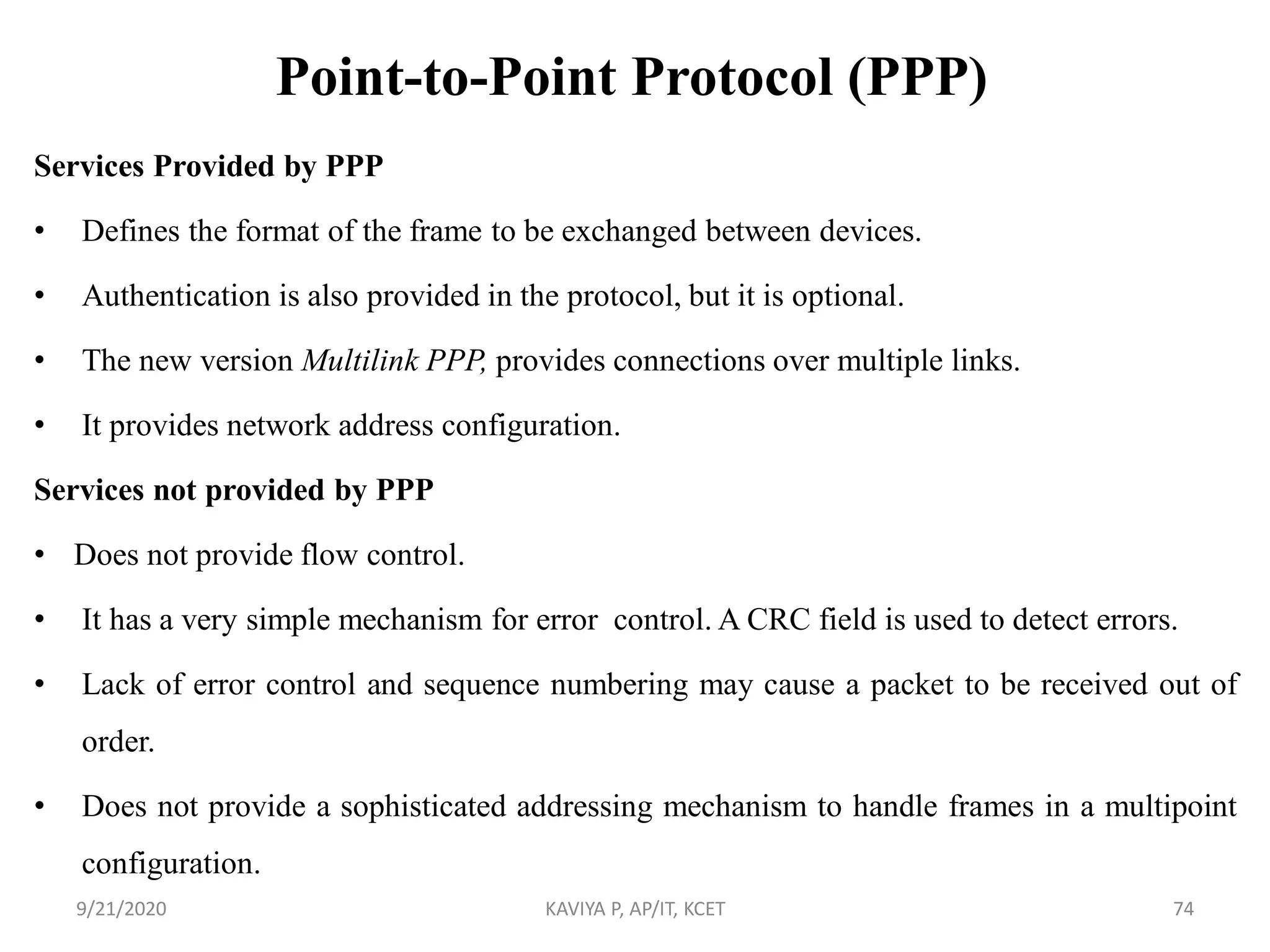 Point-to-Point Protocol (PPP)
Services Provided by PPP
• Defines the format of the frame to be exchanged between devices.
• Authentication is also provided in the protocol, but it is optional.
• The new version Multilink PPP, provides connections over multiple links.
• It provides network address configuration.
Services not provided by PPP
• Does not provide flow control.
• It has a very simple mechanism for error control. A CRC field is used to detect errors.
• Lack of error control and sequence numbering may cause a packet to be received out of
order.
• Does not provide a sophisticated addressing mechanism to handle frames in a multipoint
configuration.
9/21/2020 KAVIYA P, AP/IT, KCET 74
 