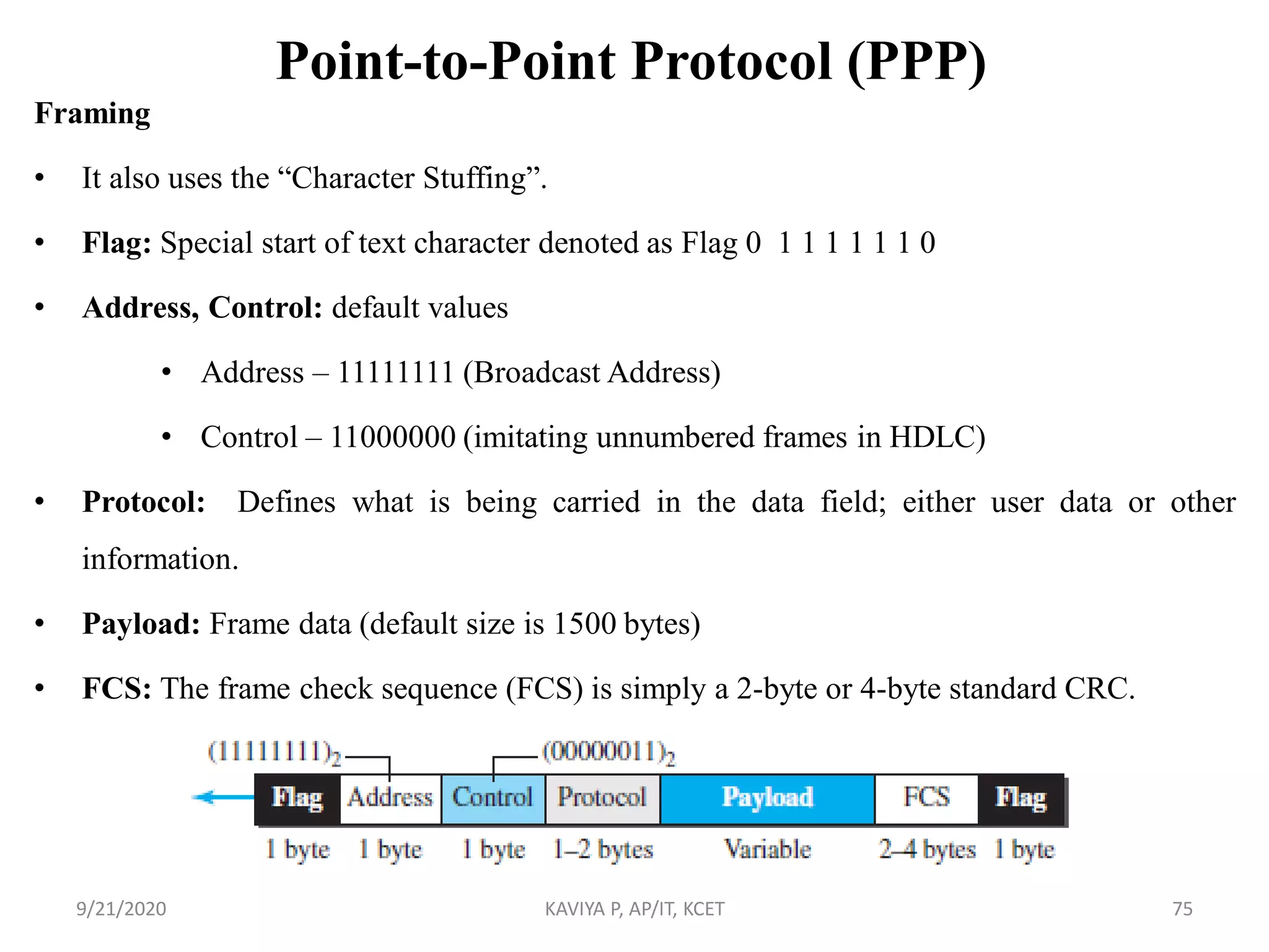 Point-to-Point Protocol (PPP)
Framing
• It also uses the “Character Stuffing”.
• Flag: Special start of text character denoted as Flag 0 1 1 1 1 1 1 0
• Address, Control: default values
• Address – 11111111 (Broadcast Address)
• Control – 11000000 (imitating unnumbered frames in HDLC)
• Protocol: Defines what is being carried in the data field; either user data or other
information.
• Payload: Frame data (default size is 1500 bytes)
• FCS: The frame check sequence (FCS) is simply a 2-byte or 4-byte standard CRC.
9/21/2020 KAVIYA P, AP/IT, KCET 75
 