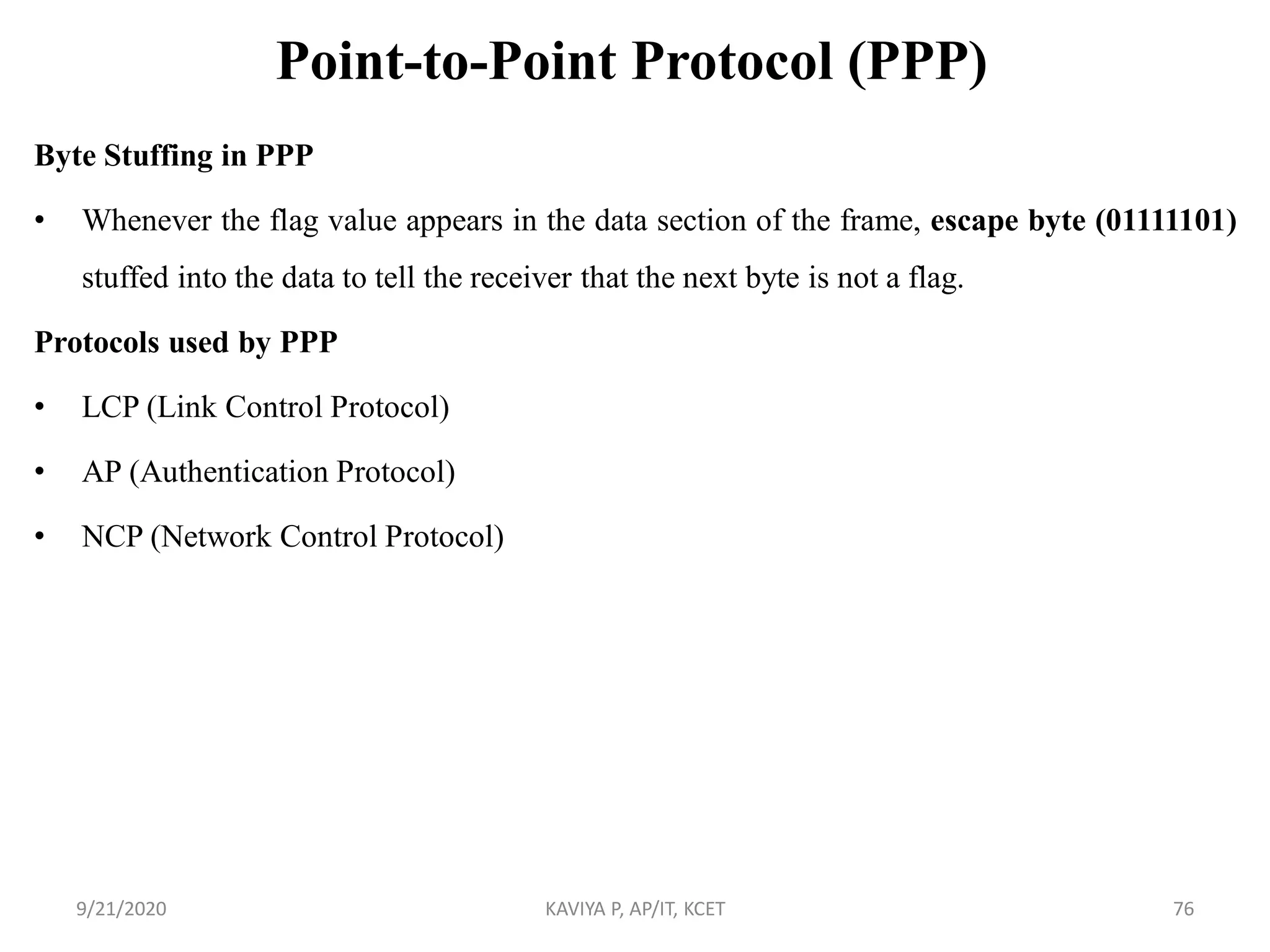 Point-to-Point Protocol (PPP)
Byte Stuffing in PPP
• Whenever the flag value appears in the data section of the frame, escape byte (01111101)
stuffed into the data to tell the receiver that the next byte is not a flag.
Protocols used by PPP
• LCP (Link Control Protocol)
• AP (Authentication Protocol)
• NCP (Network Control Protocol)
9/21/2020 KAVIYA P, AP/IT, KCET 76
 