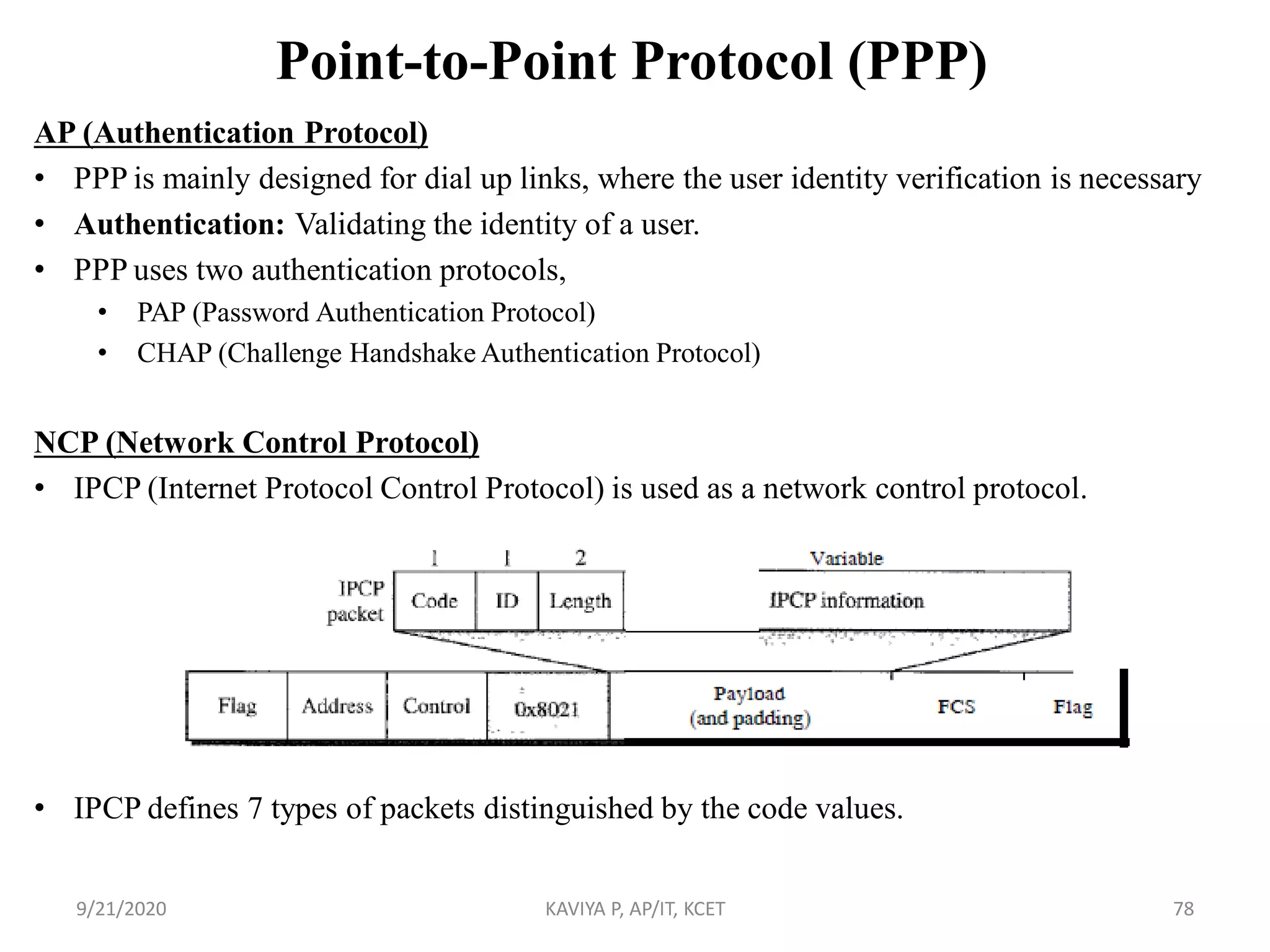 Point-to-Point Protocol (PPP)
AP (Authentication Protocol)
• PPP is mainly designed for dial up links, where the user identity verification is necessary
• Authentication: Validating the identity of a user.
• PPP uses two authentication protocols,
• PAP (Password Authentication Protocol)
• CHAP (Challenge Handshake Authentication Protocol)
NCP (Network Control Protocol)
• IPCP (Internet Protocol Control Protocol) is used as a network control protocol.
• IPCP defines 7 types of packets distinguished by the code values.
9/21/2020 KAVIYA P, AP/IT, KCET 78
 