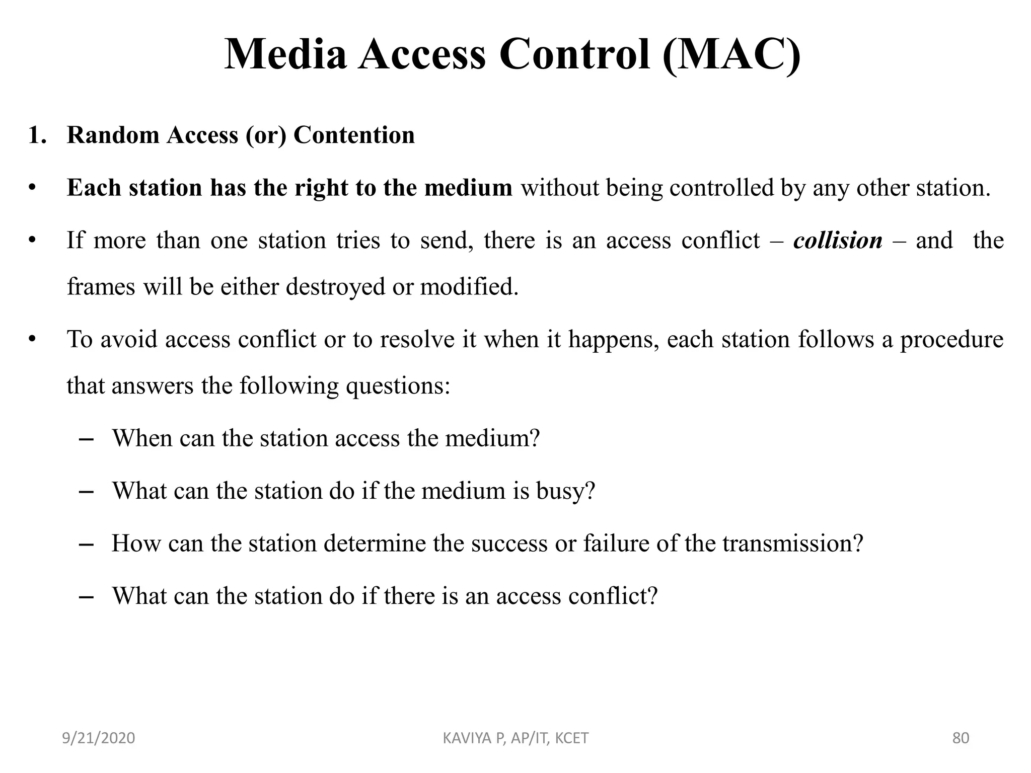 Media Access Control (MAC)
1. Random Access (or) Contention
• Each station has the right to the medium without being controlled by any other station.
• If more than one station tries to send, there is an access conflict – collision – and the
frames will be either destroyed or modified.
• To avoid access conflict or to resolve it when it happens, each station follows a procedure
that answers the following questions:
– When can the station access the medium?
– What can the station do if the medium is busy?
– How can the station determine the success or failure of the transmission?
– What can the station do if there is an access conflict?
9/21/2020 KAVIYA P, AP/IT, KCET 80
 