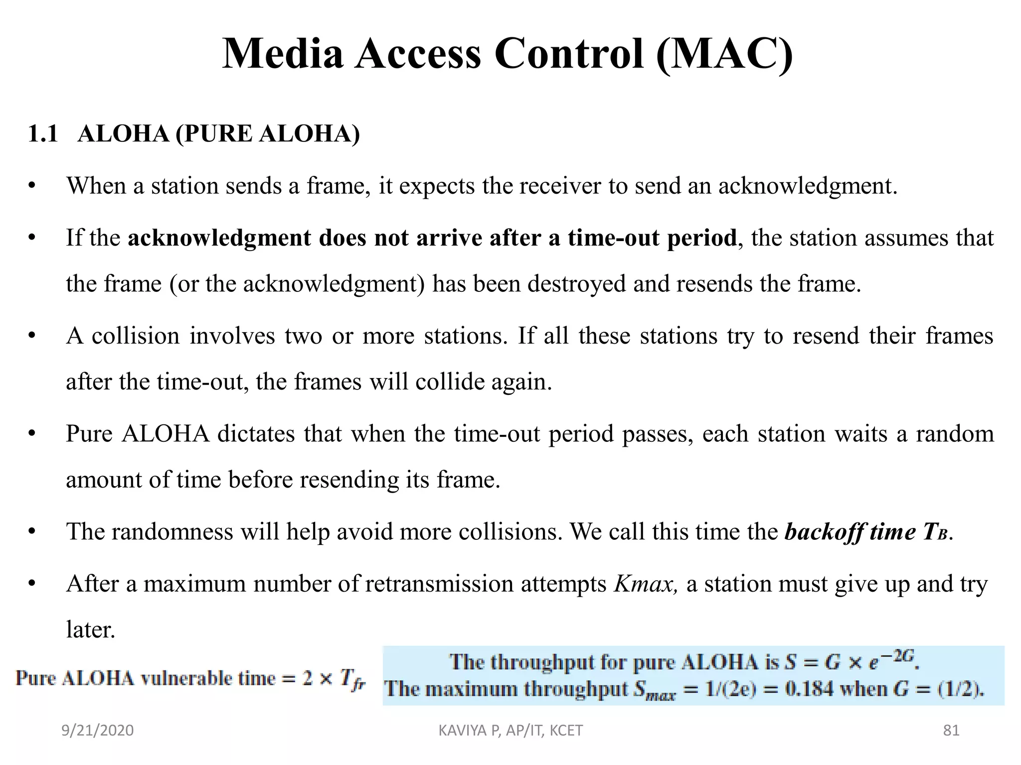 Media Access Control (MAC)
1.1 ALOHA (PURE ALOHA)
• When a station sends a frame, it expects the receiver to send an acknowledgment.
• If the acknowledgment does not arrive after a time-out period, the station assumes that
the frame (or the acknowledgment) has been destroyed and resends the frame.
• A collision involves two or more stations. If all these stations try to resend their frames
after the time-out, the frames will collide again.
• Pure ALOHA dictates that when the time-out period passes, each station waits a random
amount of time before resending its frame.
• The randomness will help avoid more collisions. We call this time the backoff time TB.
• After a maximum number of retransmission attempts Kmax, a station must give up and try
later.
9/21/2020 KAVIYA P, AP/IT, KCET 81
 