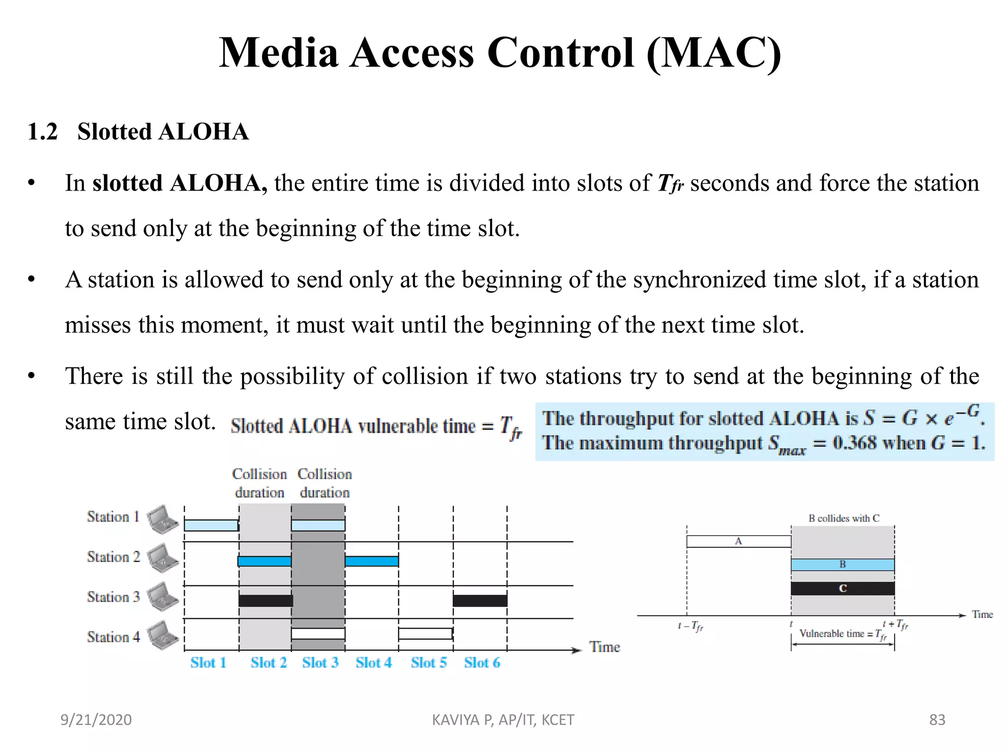 Media Access Control (MAC)
1.2 Slotted ALOHA
• In slotted ALOHA, the entire time is divided into slots of Tfr seconds and force the station
to send only at the beginning of the time slot.
• A station is allowed to send only at the beginning of the synchronized time slot, if a station
misses this moment, it must wait until the beginning of the next time slot.
• There is still the possibility of collision if two stations try to send at the beginning of the
same time slot.
9/21/2020 KAVIYA P, AP/IT, KCET 83
 