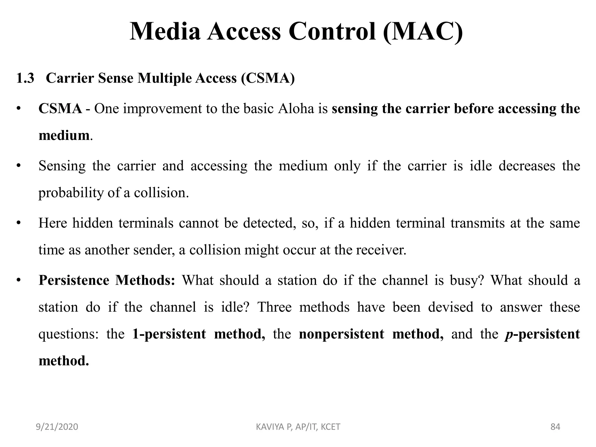 Media Access Control (MAC)
1.3 Carrier Sense Multiple Access (CSMA)
• CSMA - One improvement to the basic Aloha is sensing the carrier before accessing the
medium.
• Sensing the carrier and accessing the medium only if the carrier is idle decreases the
probability of a collision.
• Here hidden terminals cannot be detected, so, if a hidden terminal transmits at the same
time as another sender, a collision might occur at the receiver.
• Persistence Methods: What should a station do if the channel is busy? What should a
station do if the channel is idle? Three methods have been devised to answer these
questions: the 1-persistent method, the nonpersistent method, and the p-persistent
method.
9/21/2020 KAVIYA P, AP/IT, KCET 84
 