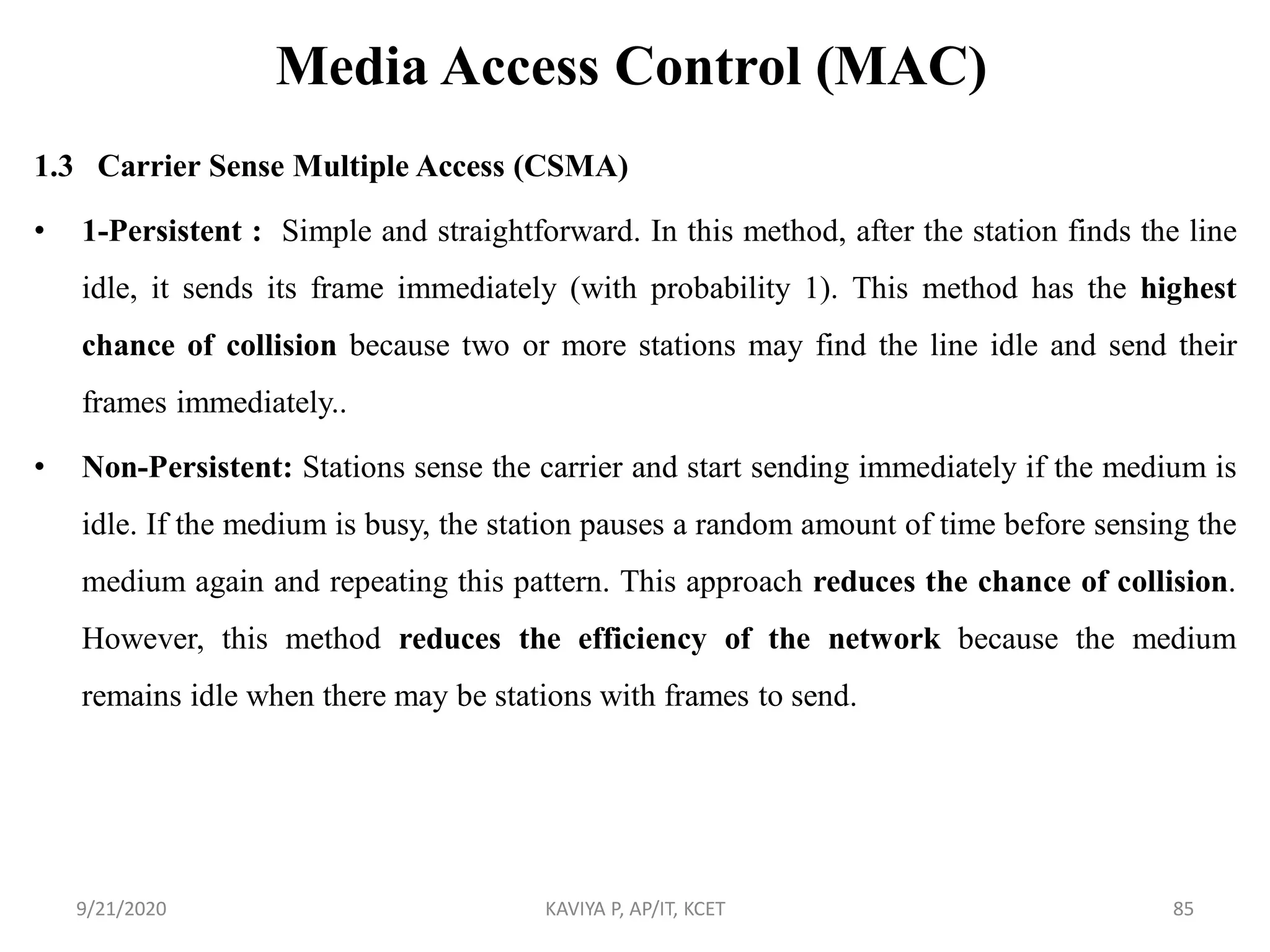 Media Access Control (MAC)
1.3 Carrier Sense Multiple Access (CSMA)
• 1-Persistent : Simple and straightforward. In this method, after the station finds the line
idle, it sends its frame immediately (with probability 1). This method has the highest
chance of collision because two or more stations may find the line idle and send their
frames immediately..
• Non-Persistent: Stations sense the carrier and start sending immediately if the medium is
idle. If the medium is busy, the station pauses a random amount of time before sensing the
medium again and repeating this pattern. This approach reduces the chance of collision.
However, this method reduces the efficiency of the network because the medium
remains idle when there may be stations with frames to send.
9/21/2020 KAVIYA P, AP/IT, KCET 85
 