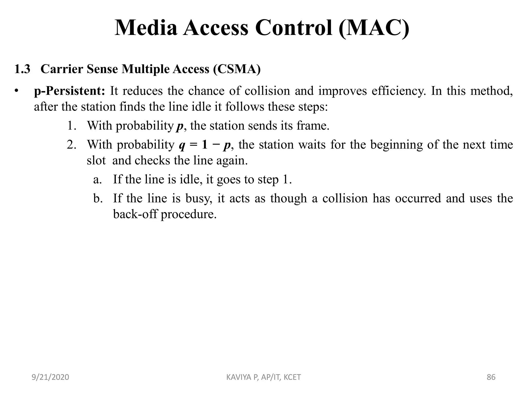 Media Access Control (MAC)
1.3 Carrier Sense Multiple Access (CSMA)
• p-Persistent: It reduces the chance of collision and improves efficiency. In this method,
after the station finds the line idle it follows these steps:
1. With probability p, the station sends its frame.
2. With probability q = 1 − p, the station waits for the beginning of the next time
slot and checks the line again.
a. If the line is idle, it goes to step 1.
b. If the line is busy, it acts as though a collision has occurred and uses the
back-off procedure.
9/21/2020 KAVIYA P, AP/IT, KCET 86
 