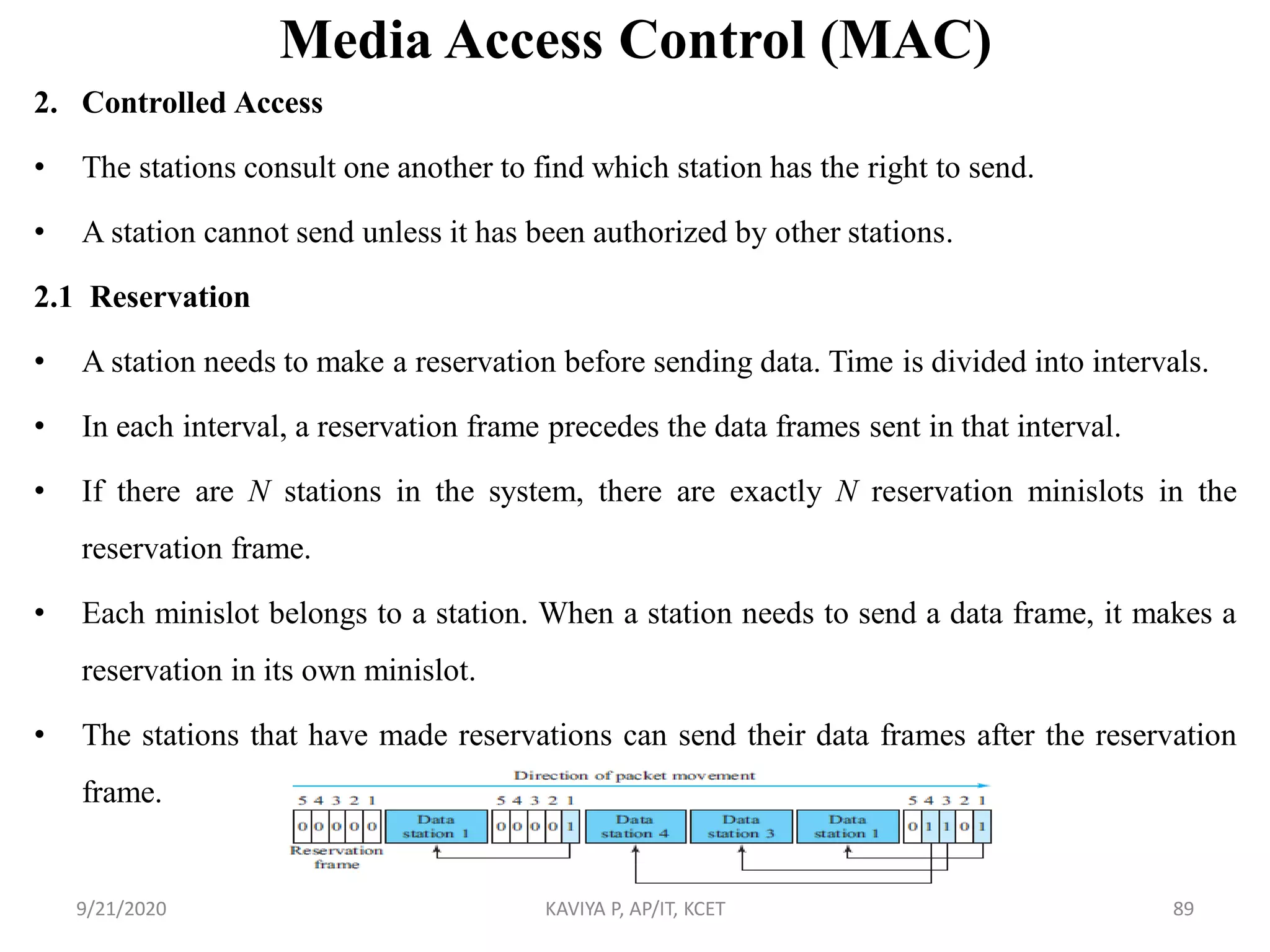Media Access Control (MAC)
2. Controlled Access
• The stations consult one another to find which station has the right to send.
• A station cannot send unless it has been authorized by other stations.
2.1 Reservation
• A station needs to make a reservation before sending data. Time is divided into intervals.
• In each interval, a reservation frame precedes the data frames sent in that interval.
• If there are N stations in the system, there are exactly N reservation minislots in the
reservation frame.
• Each minislot belongs to a station. When a station needs to send a data frame, it makes a
reservation in its own minislot.
• The stations that have made reservations can send their data frames after the reservation
frame.
9/21/2020 KAVIYA P, AP/IT, KCET 89
 
