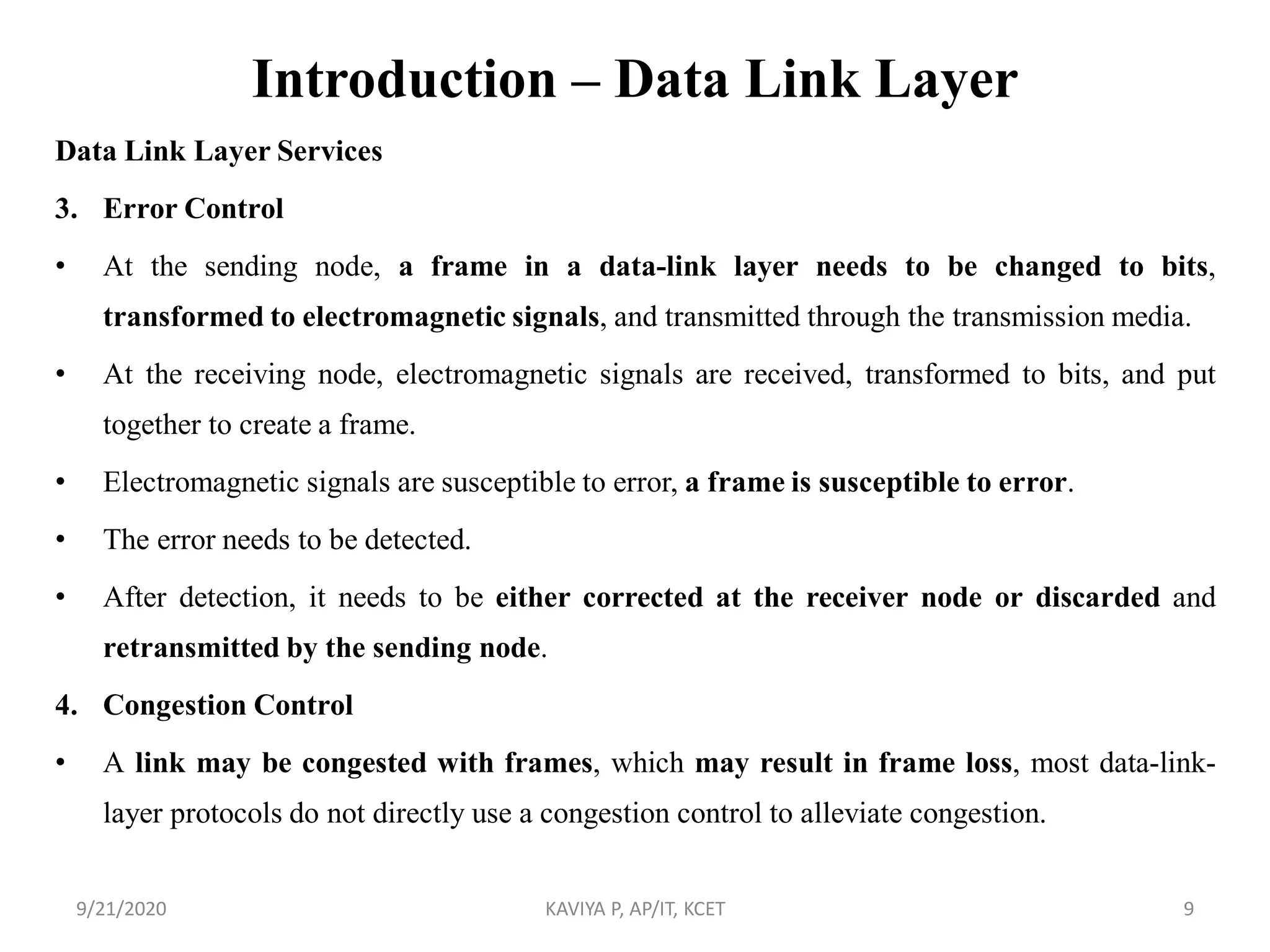 Introduction – Data Link Layer
Data Link Layer Services
3. Error Control
• At the sending node, a frame in a data-link layer needs to be changed to bits,
transformed to electromagnetic signals, and transmitted through the transmission media.
• At the receiving node, electromagnetic signals are received, transformed to bits, and put
together to create a frame.
• Electromagnetic signals are susceptible to error, a frame is susceptible to error.
• The error needs to be detected.
• After detection, it needs to be either corrected at the receiver node or discarded and
retransmitted by the sending node.
4. Congestion Control
• A link may be congested with frames, which may result in frame loss, most data-link-
layer protocols do not directly use a congestion control to alleviate congestion.
9/21/2020 KAVIYA P, AP/IT, KCET 9
 