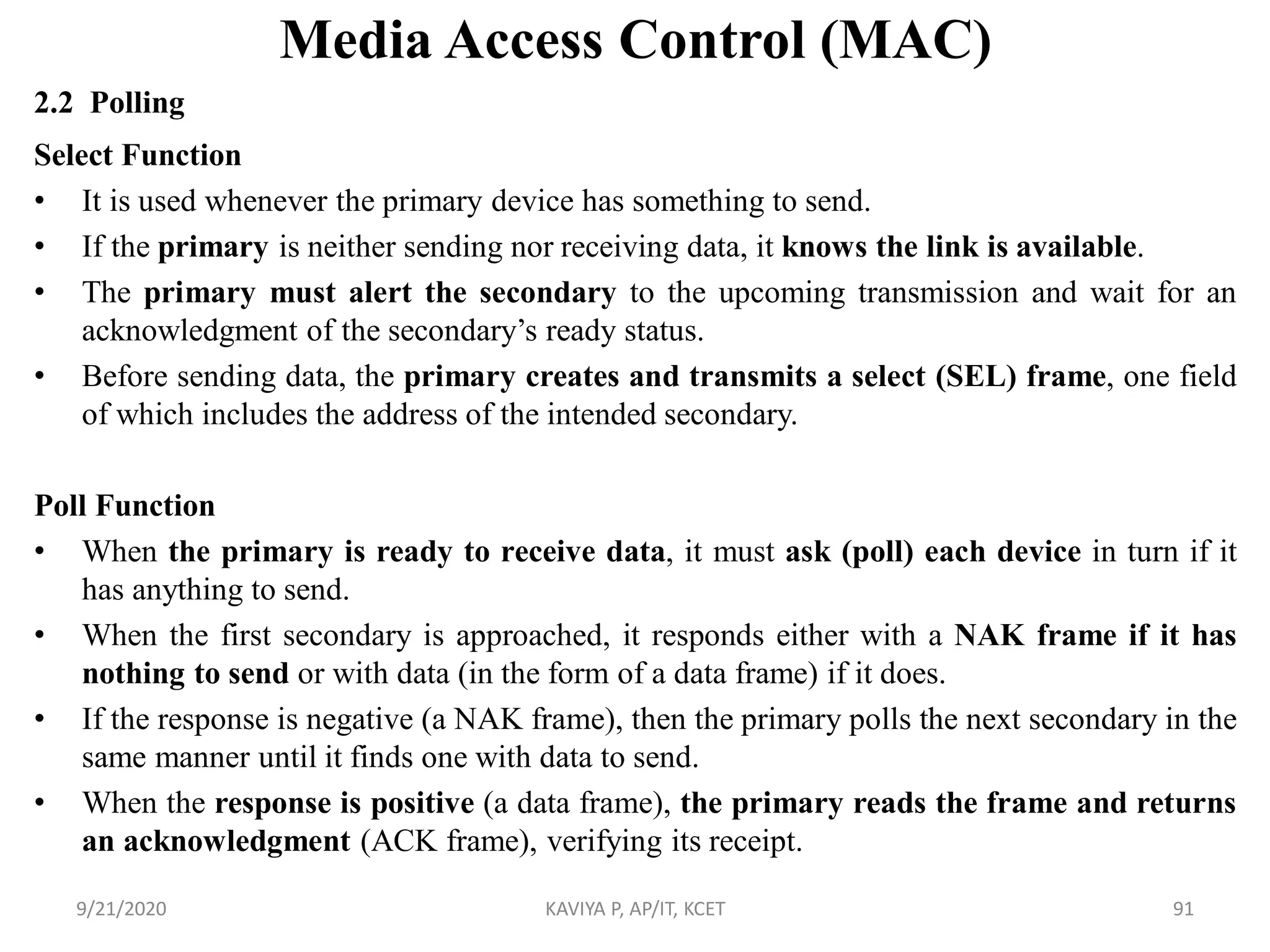 Media Access Control (MAC)
2.2 Polling
Select Function
• It is used whenever the primary device has something to send.
• If the primary is neither sending nor receiving data, it knows the link is available.
• The primary must alert the secondary to the upcoming transmission and wait for an
acknowledgment of the secondary‟s ready status.
• Before sending data, the primary creates and transmits a select (SEL) frame, one field
of which includes the address of the intended secondary.
Poll Function
• When the primary is ready to receive data, it must ask (poll) each device in turn if it
has anything to send.
• When the first secondary is approached, it responds either with a NAK frame if it has
nothing to send or with data (in the form of a data frame) if it does.
• If the response is negative (a NAK frame), then the primary polls the next secondary in the
same manner until it finds one with data to send.
• When the response is positive (a data frame), the primary reads the frame and returns
an acknowledgment (ACK frame), verifying its receipt.
9/21/2020 KAVIYA P, AP/IT, KCET 91
 