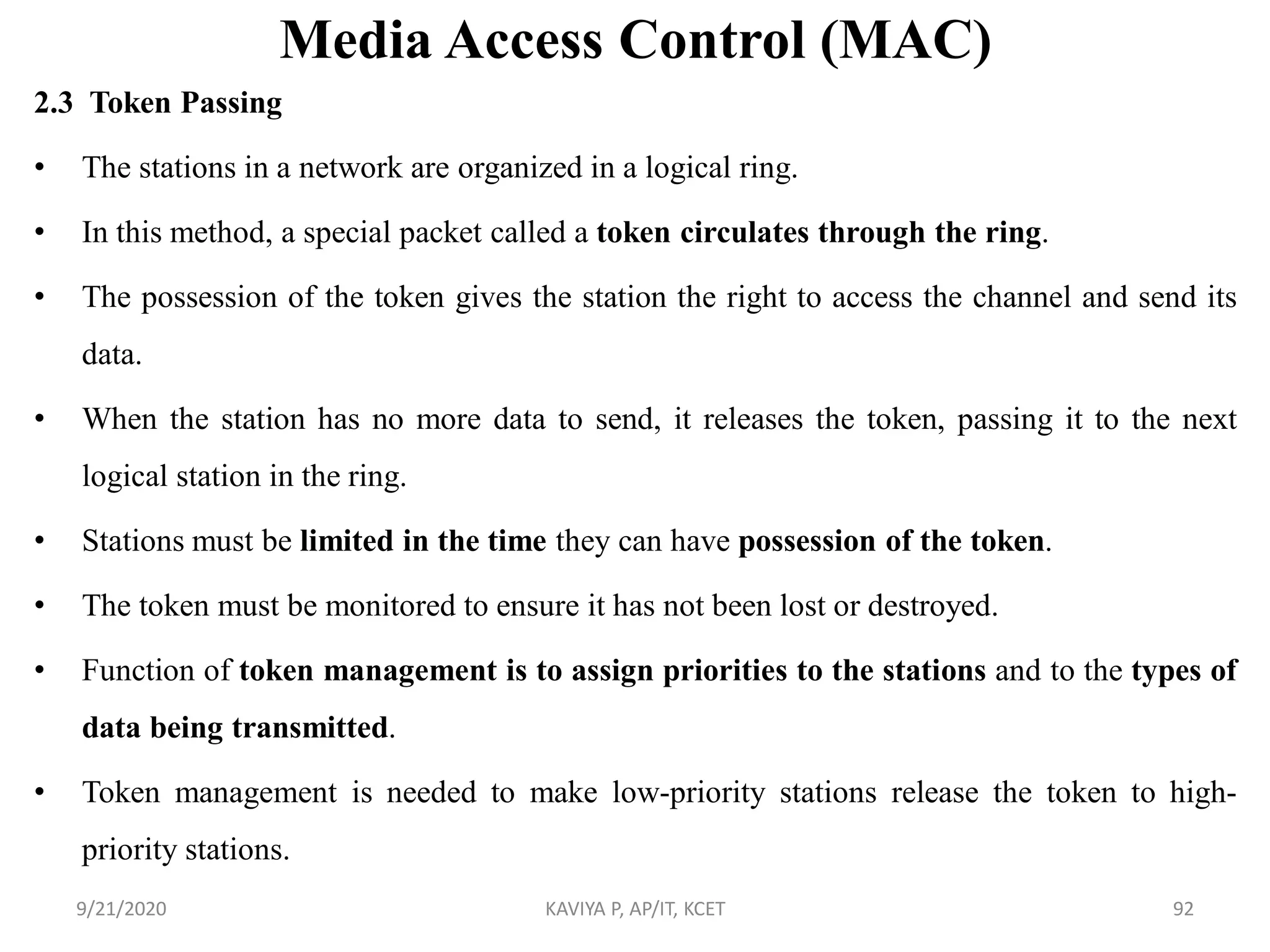 Media Access Control (MAC)
2.3 Token Passing
• The stations in a network are organized in a logical ring.
• In this method, a special packet called a token circulates through the ring.
• The possession of the token gives the station the right to access the channel and send its
data.
• When the station has no more data to send, it releases the token, passing it to the next
logical station in the ring.
• Stations must be limited in the time they can have possession of the token.
• The token must be monitored to ensure it has not been lost or destroyed.
• Function of token management is to assign priorities to the stations and to the types of
data being transmitted.
• Token management is needed to make low-priority stations release the token to high-
priority stations.
9/21/2020 KAVIYA P, AP/IT, KCET 92
 