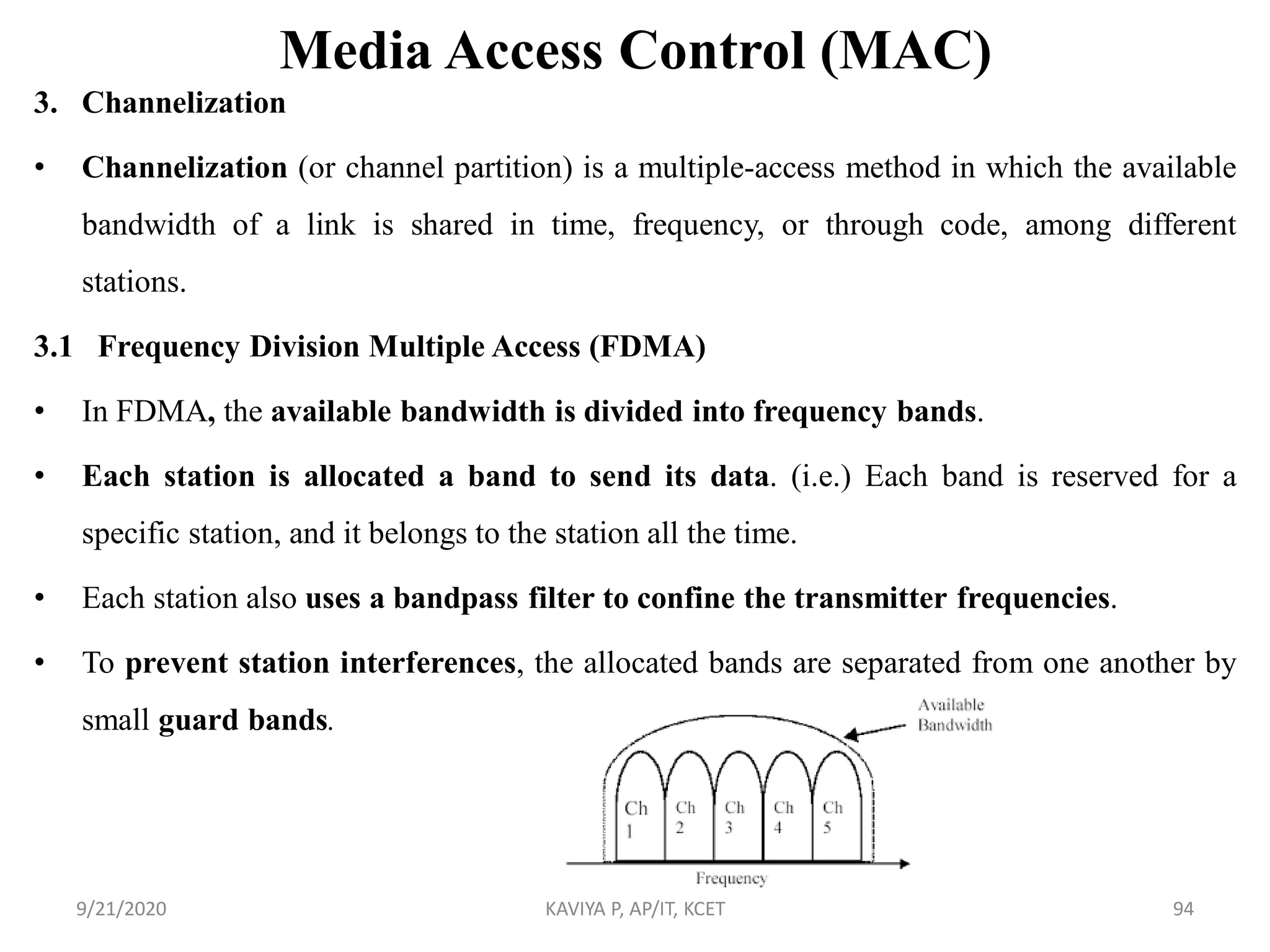 Media Access Control (MAC)
3. Channelization
• Channelization (or channel partition) is a multiple-access method in which the available
bandwidth of a link is shared in time, frequency, or through code, among different
stations.
3.1 Frequency Division Multiple Access (FDMA)
• In FDMA, the available bandwidth is divided into frequency bands.
• Each station is allocated a band to send its data. (i.e.) Each band is reserved for a
specific station, and it belongs to the station all the time.
• Each station also uses a bandpass filter to confine the transmitter frequencies.
• To prevent station interferences, the allocated bands are separated from one another by
small guard bands.
9/21/2020 KAVIYA P, AP/IT, KCET 94
 