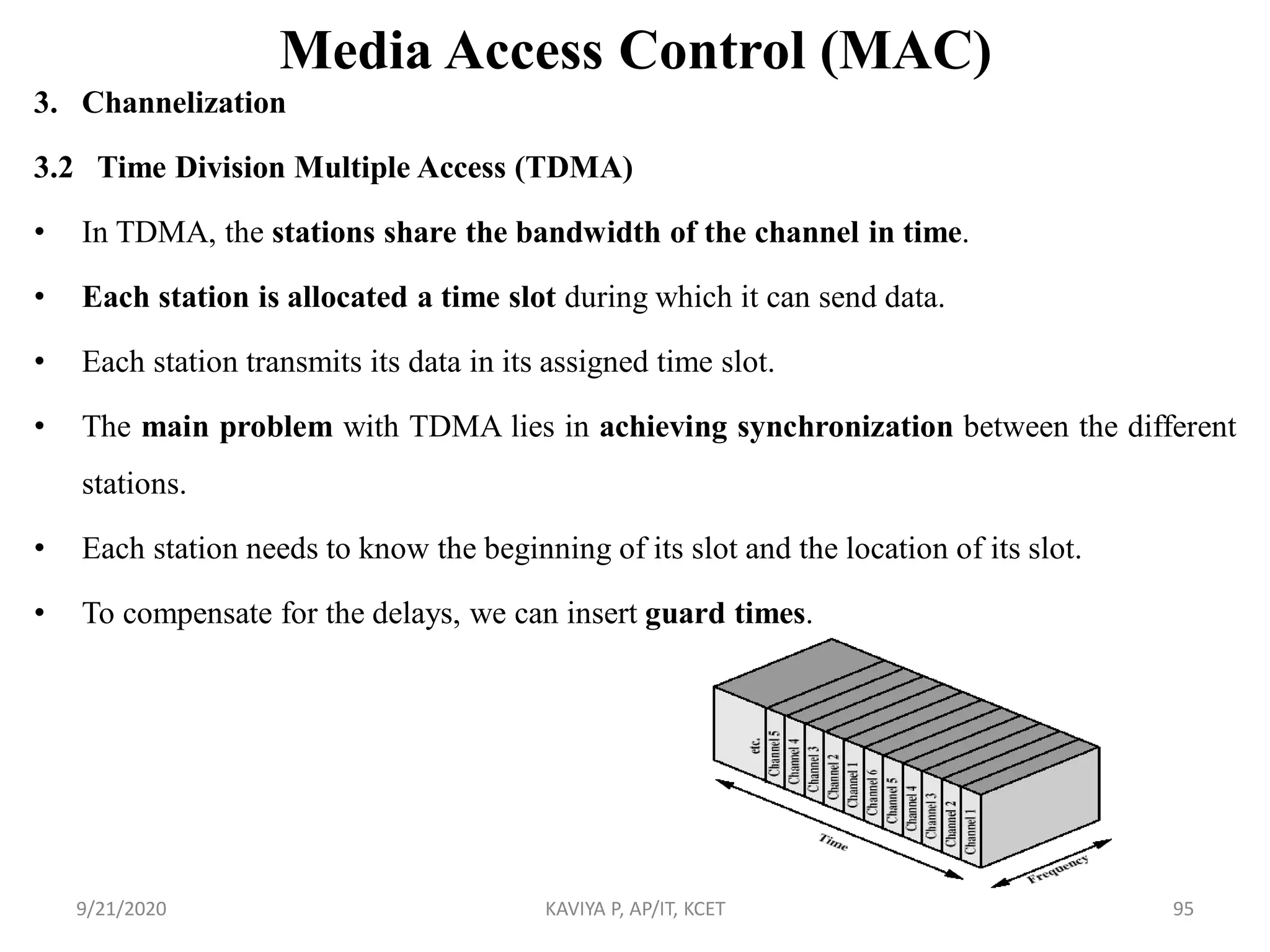 Media Access Control (MAC)
3. Channelization
3.2 Time Division Multiple Access (TDMA)
• In TDMA, the stations share the bandwidth of the channel in time.
• Each station is allocated a time slot during which it can send data.
• Each station transmits its data in its assigned time slot.
• The main problem with TDMA lies in achieving synchronization between the different
stations.
• Each station needs to know the beginning of its slot and the location of its slot.
• To compensate for the delays, we can insert guard times.
9/21/2020 KAVIYA P, AP/IT, KCET 95
 