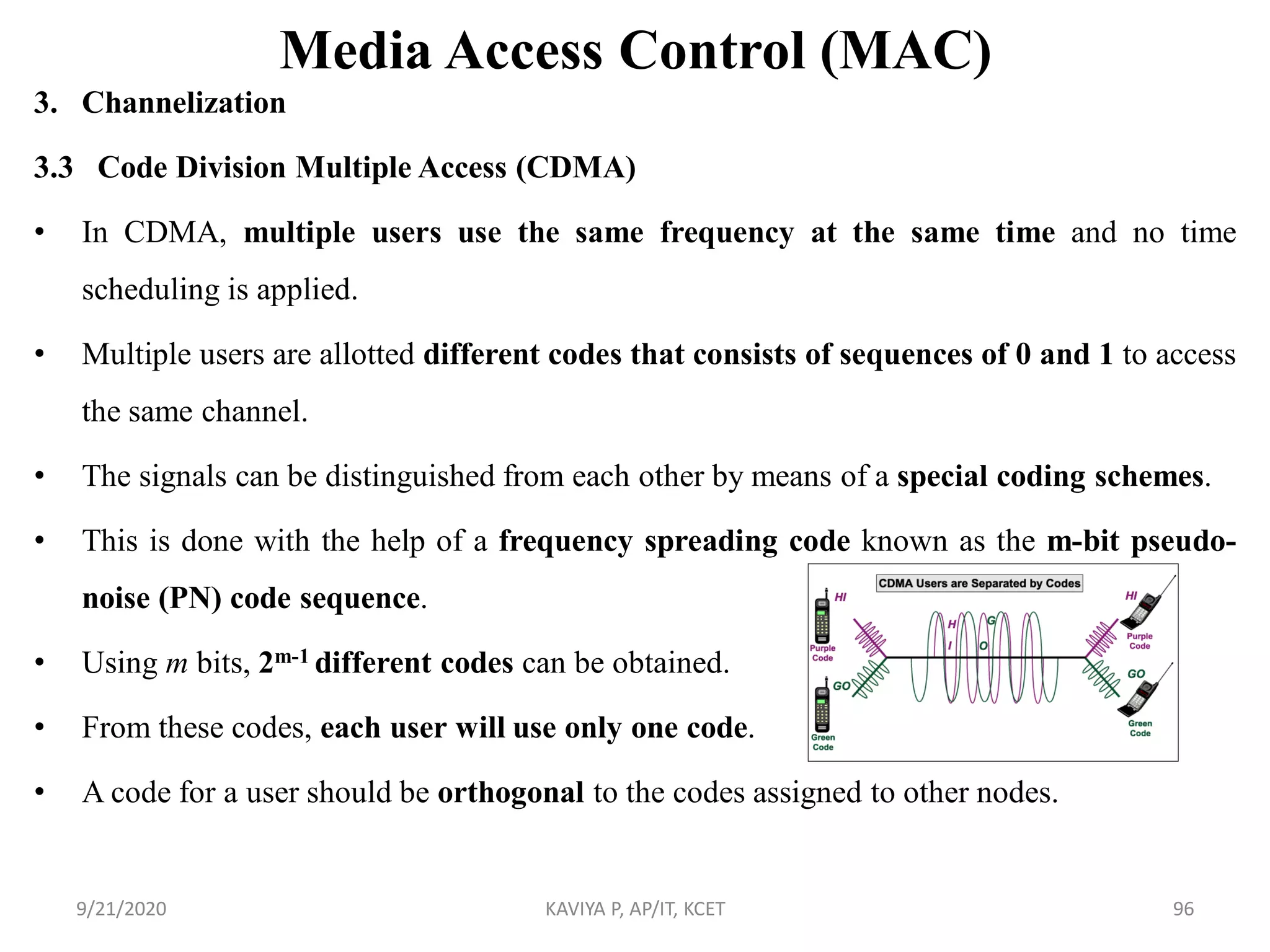 Media Access Control (MAC)
3. Channelization
3.3 Code Division Multiple Access (CDMA)
• In CDMA, multiple users use the same frequency at the same time and no time
scheduling is applied.
• Multiple users are allotted different codes that consists of sequences of 0 and 1 to access
the same channel.
• The signals can be distinguished from each other by means of a special coding schemes.
• This is done with the help of a frequency spreading code known as the m-bit pseudo-
noise (PN) code sequence.
• Using m bits, 2m-1 different codes can be obtained.
• From these codes, each user will use only one code.
• A code for a user should be orthogonal to the codes assigned to other nodes.
9/21/2020 KAVIYA P, AP/IT, KCET 96
 
