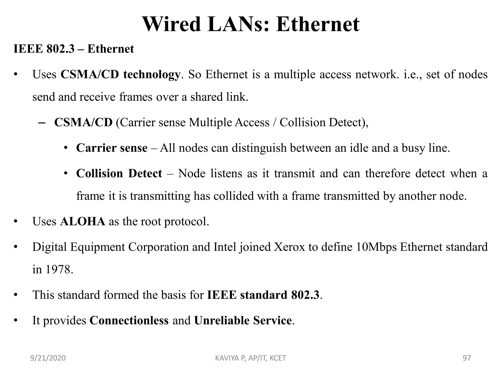 Wired LANs: Ethernet
IEEE 802.3 – Ethernet
• Uses CSMA/CD technology. So Ethernet is a multiple access network. i.e., set of nodes
send and receive frames over a shared link.
– CSMA/CD (Carrier sense Multiple Access / Collision Detect),
• Carrier sense – All nodes can distinguish between an idle and a busy line.
• Collision Detect – Node listens as it transmit and can therefore detect when a
frame it is transmitting has collided with a frame transmitted by another node.
• Uses ALOHA as the root protocol.
• Digital Equipment Corporation and Intel joined Xerox to define 10Mbps Ethernet standard
in 1978.
• This standard formed the basis for IEEE standard 802.3.
• It provides Connectionless and Unreliable Service.
9/21/2020 KAVIYA P, AP/IT, KCET 97
 