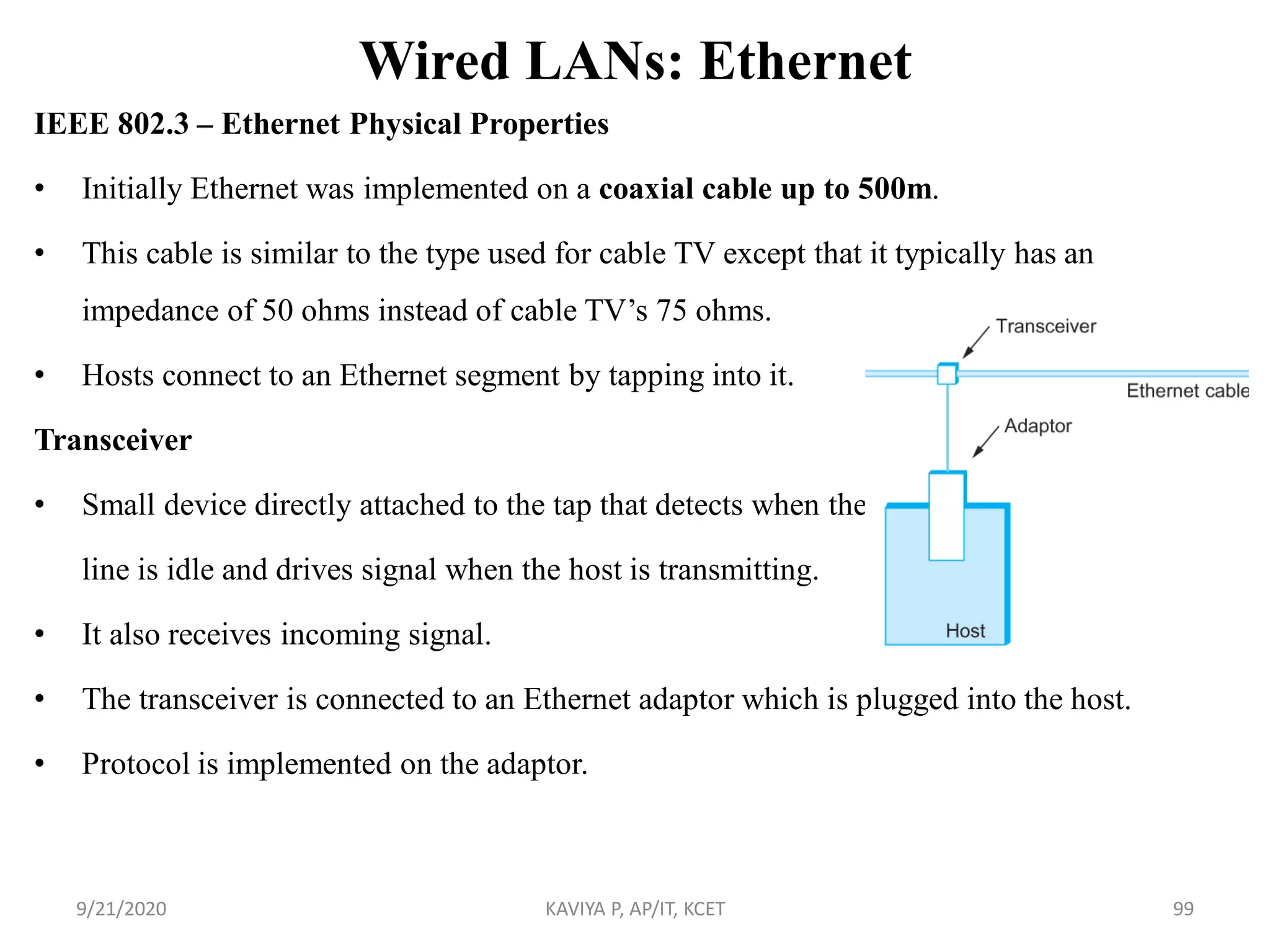 Wired LANs: Ethernet
IEEE 802.3 – Ethernet Physical Properties
• Initially Ethernet was implemented on a coaxial cable up to 500m.
• This cable is similar to the type used for cable TV except that it typically has an
impedance of 50 ohms instead of cable TV‟s 75 ohms.
• Hosts connect to an Ethernet segment by tapping into it.
Transceiver
• Small device directly attached to the tap that detects when the
line is idle and drives signal when the host is transmitting.
• It also receives incoming signal.
• The transceiver is connected to an Ethernet adaptor which is plugged into the host.
• Protocol is implemented on the adaptor.
9/21/2020 KAVIYA P, AP/IT, KCET 99
 