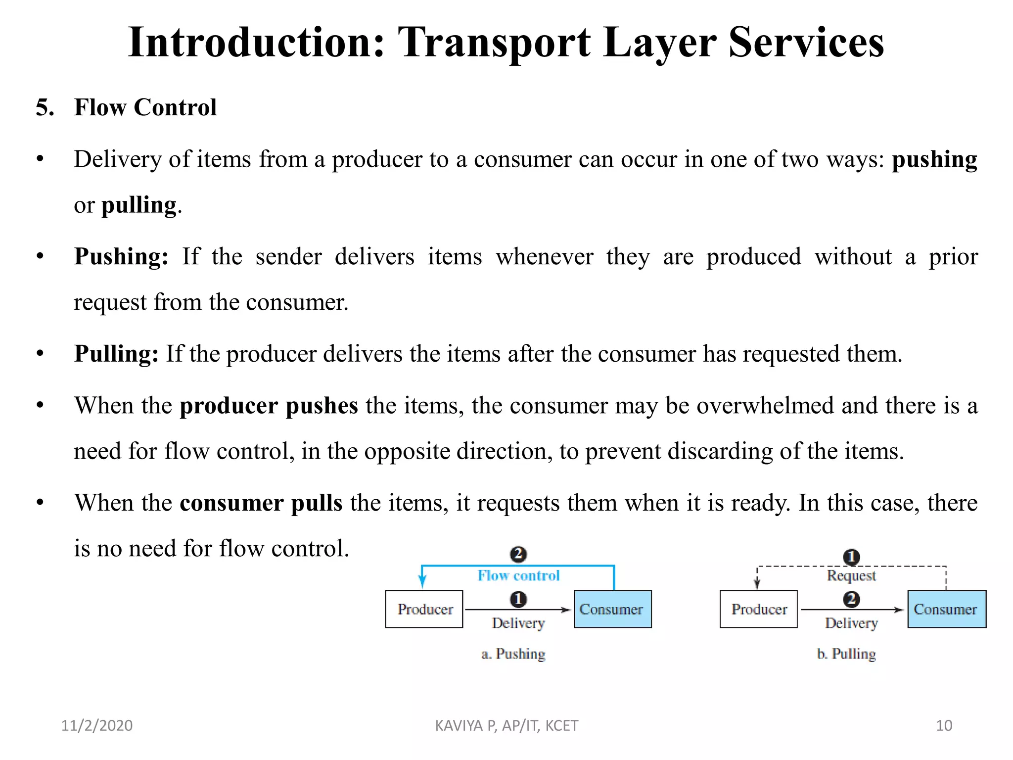 Introduction: Transport Layer Services
5. Flow Control
• Delivery of items from a producer to a consumer can occur in one of two ways: pushing
or pulling.
• Pushing: If the sender delivers items whenever they are produced without a prior
request from the consumer.
• Pulling: If the producer delivers the items after the consumer has requested them.
• When the producer pushes the items, the consumer may be overwhelmed and there is a
need for flow control, in the opposite direction, to prevent discarding of the items.
• When the consumer pulls the items, it requests them when it is ready. In this case, there
is no need for flow control.
11/2/2020 KAVIYA P, AP/IT, KCET 10
 