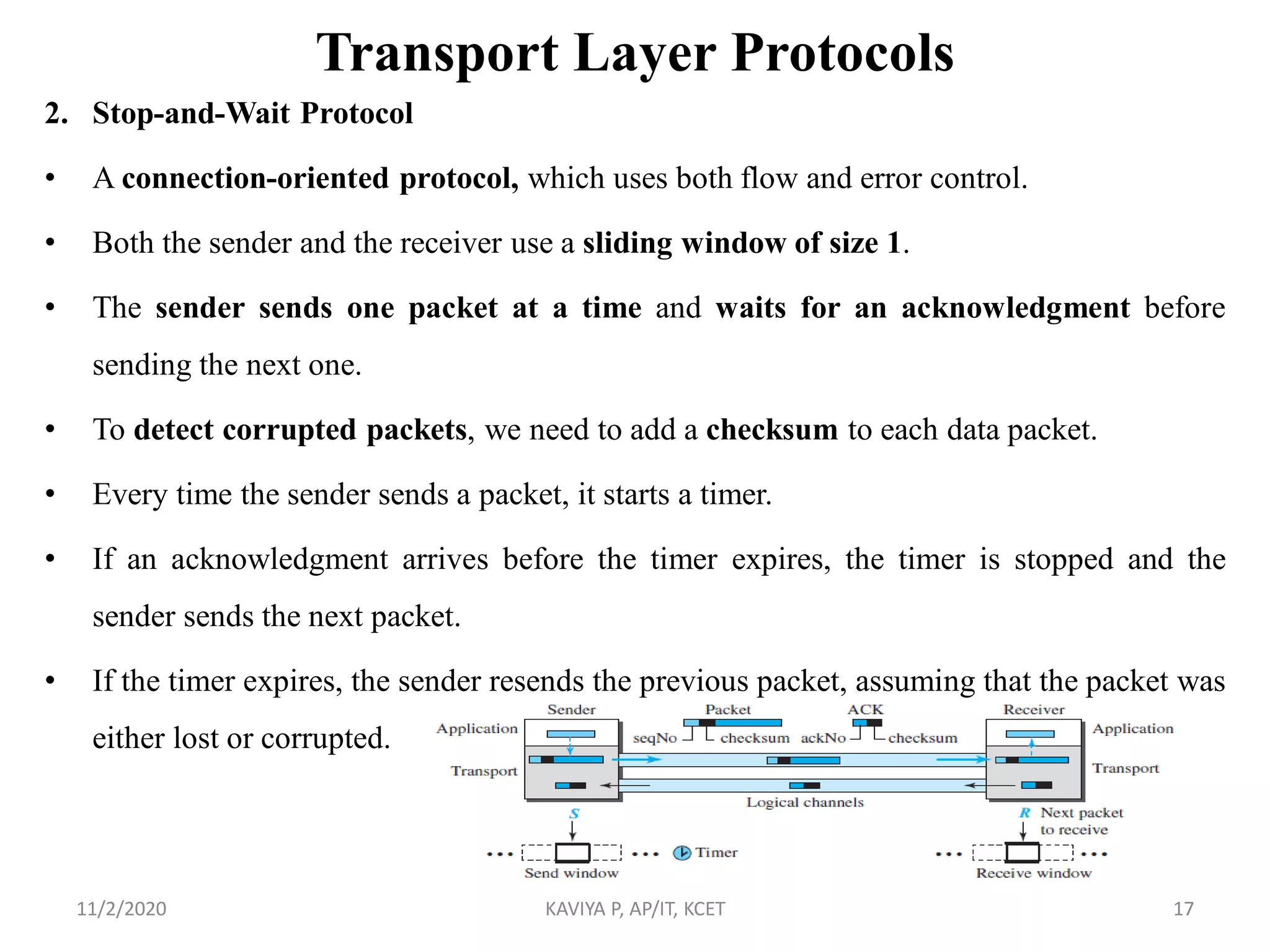 Transport Layer Protocols
2. Stop-and-Wait Protocol
• A connection-oriented protocol, which uses both flow and error control.
• Both the sender and the receiver use a sliding window of size 1.
• The sender sends one packet at a time and waits for an acknowledgment before
sending the next one.
• To detect corrupted packets, we need to add a checksum to each data packet.
• Every time the sender sends a packet, it starts a timer.
• If an acknowledgment arrives before the timer expires, the timer is stopped and the
sender sends the next packet.
• If the timer expires, the sender resends the previous packet, assuming that the packet was
either lost or corrupted.
11/2/2020 KAVIYA P, AP/IT, KCET 17
 