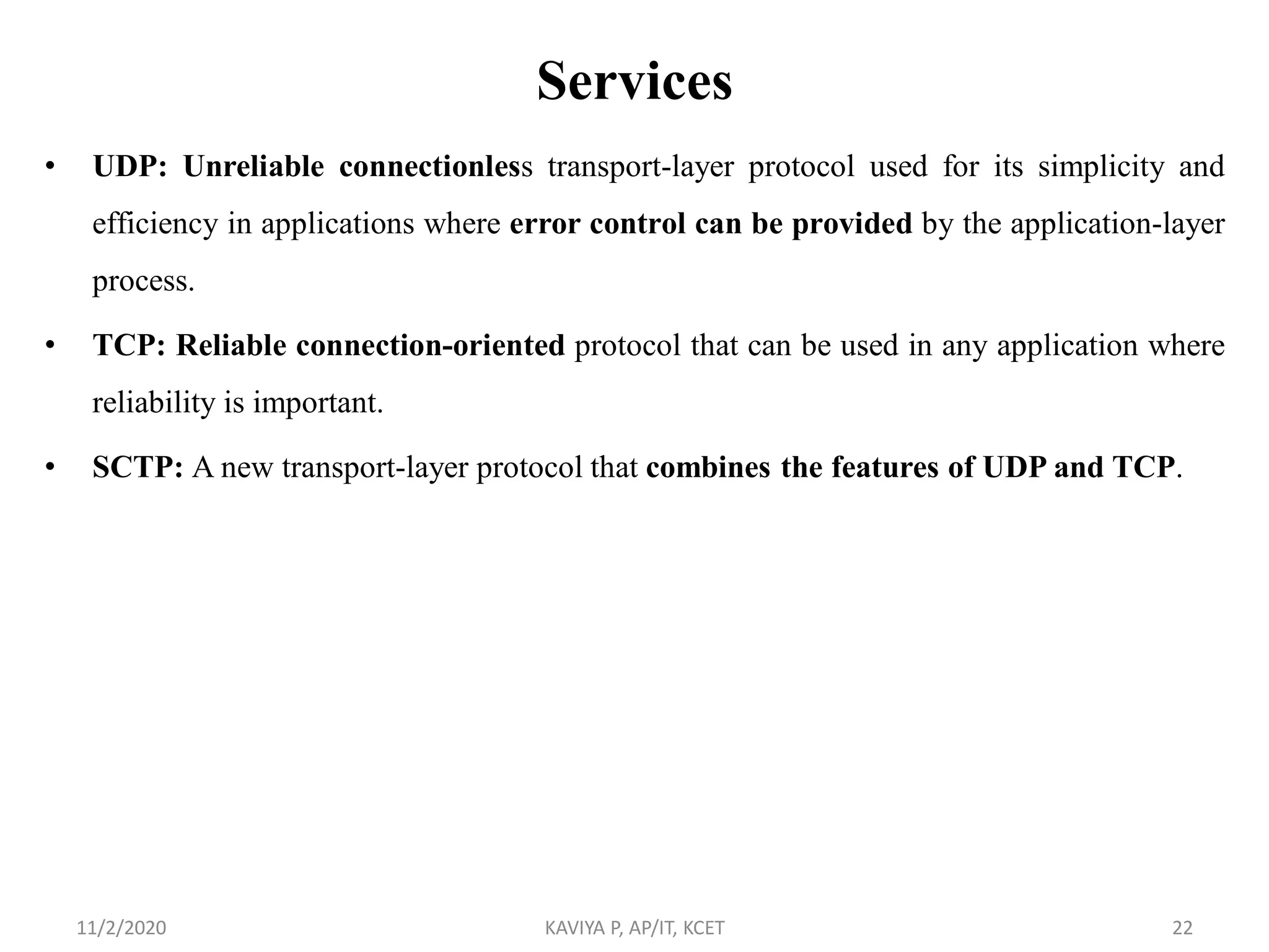 Services
• UDP: Unreliable connectionless transport-layer protocol used for its simplicity and
efficiency in applications where error control can be provided by the application-layer
process.
• TCP: Reliable connection-oriented protocol that can be used in any application where
reliability is important.
• SCTP: A new transport-layer protocol that combines the features of UDP and TCP.
11/2/2020 KAVIYA P, AP/IT, KCET 22
 