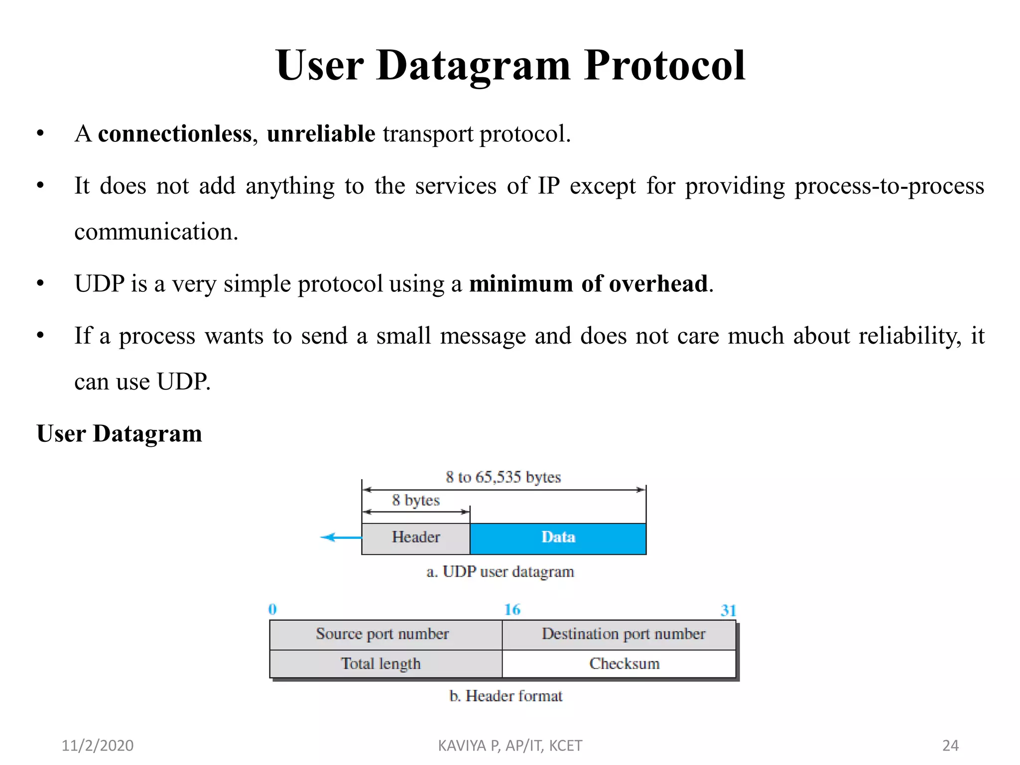 User Datagram Protocol
• A connectionless, unreliable transport protocol.
• It does not add anything to the services of IP except for providing process-to-process
communication.
• UDP is a very simple protocol using a minimum of overhead.
• If a process wants to send a small message and does not care much about reliability, it
can use UDP.
User Datagram
11/2/2020 KAVIYA P, AP/IT, KCET 24
 