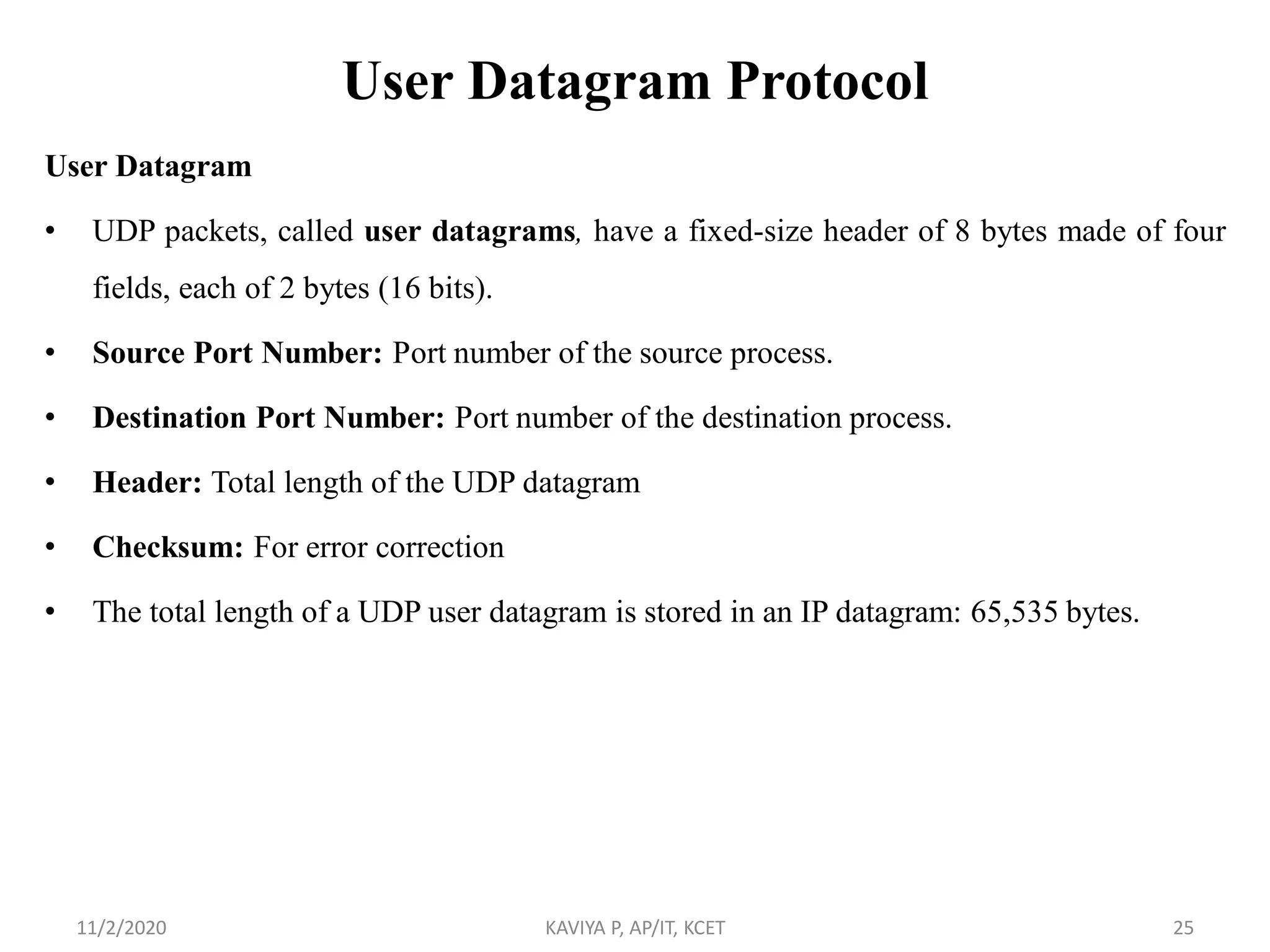 User Datagram Protocol
User Datagram
• UDP packets, called user datagrams, have a fixed-size header of 8 bytes made of four
fields, each of 2 bytes (16 bits).
• Source Port Number: Port number of the source process.
• Destination Port Number: Port number of the destination process.
• Header: Total length of the UDP datagram
• Checksum: For error correction
• The total length of a UDP user datagram is stored in an IP datagram: 65,535 bytes.
11/2/2020 KAVIYA P, AP/IT, KCET 25
 