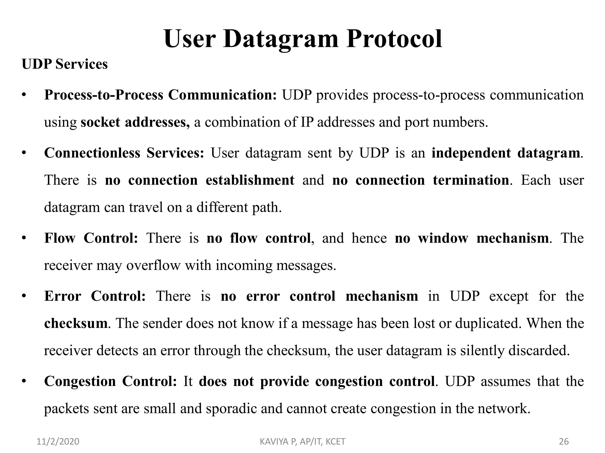 User Datagram Protocol
UDP Services
• Process-to-Process Communication: UDP provides process-to-process communication
using socket addresses, a combination of IP addresses and port numbers.
• Connectionless Services: User datagram sent by UDP is an independent datagram.
There is no connection establishment and no connection termination. Each user
datagram can travel on a different path.
• Flow Control: There is no flow control, and hence no window mechanism. The
receiver may overflow with incoming messages.
• Error Control: There is no error control mechanism in UDP except for the
checksum. The sender does not know if a message has been lost or duplicated. When the
receiver detects an error through the checksum, the user datagram is silently discarded.
• Congestion Control: It does not provide congestion control. UDP assumes that the
packets sent are small and sporadic and cannot create congestion in the network.
11/2/2020 KAVIYA P, AP/IT, KCET 26
 