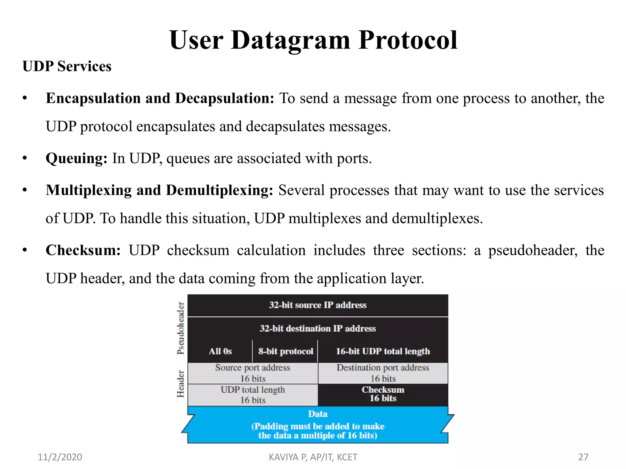 User Datagram Protocol
UDP Services
• Encapsulation and Decapsulation: To send a message from one process to another, the
UDP protocol encapsulates and decapsulates messages.
• Queuing: In UDP, queues are associated with ports.
• Multiplexing and Demultiplexing: Several processes that may want to use the services
of UDP. To handle this situation, UDP multiplexes and demultiplexes.
• Checksum: UDP checksum calculation includes three sections: a pseudoheader, the
UDP header, and the data coming from the application layer.
11/2/2020 KAVIYA P, AP/IT, KCET 27
 
