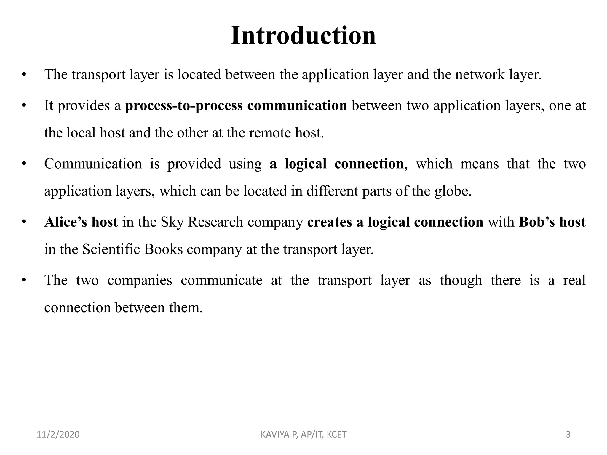 Introduction
• The transport layer is located between the application layer and the network layer.
• It provides a process-to-process communication between two application layers, one at
the local host and the other at the remote host.
• Communication is provided using a logical connection, which means that the two
application layers, which can be located in different parts of the globe.
• Alice’s host in the Sky Research company creates a logical connection with Bob’s host
in the Scientific Books company at the transport layer.
• The two companies communicate at the transport layer as though there is a real
connection between them.
11/2/2020 KAVIYA P, AP/IT, KCET 3
 