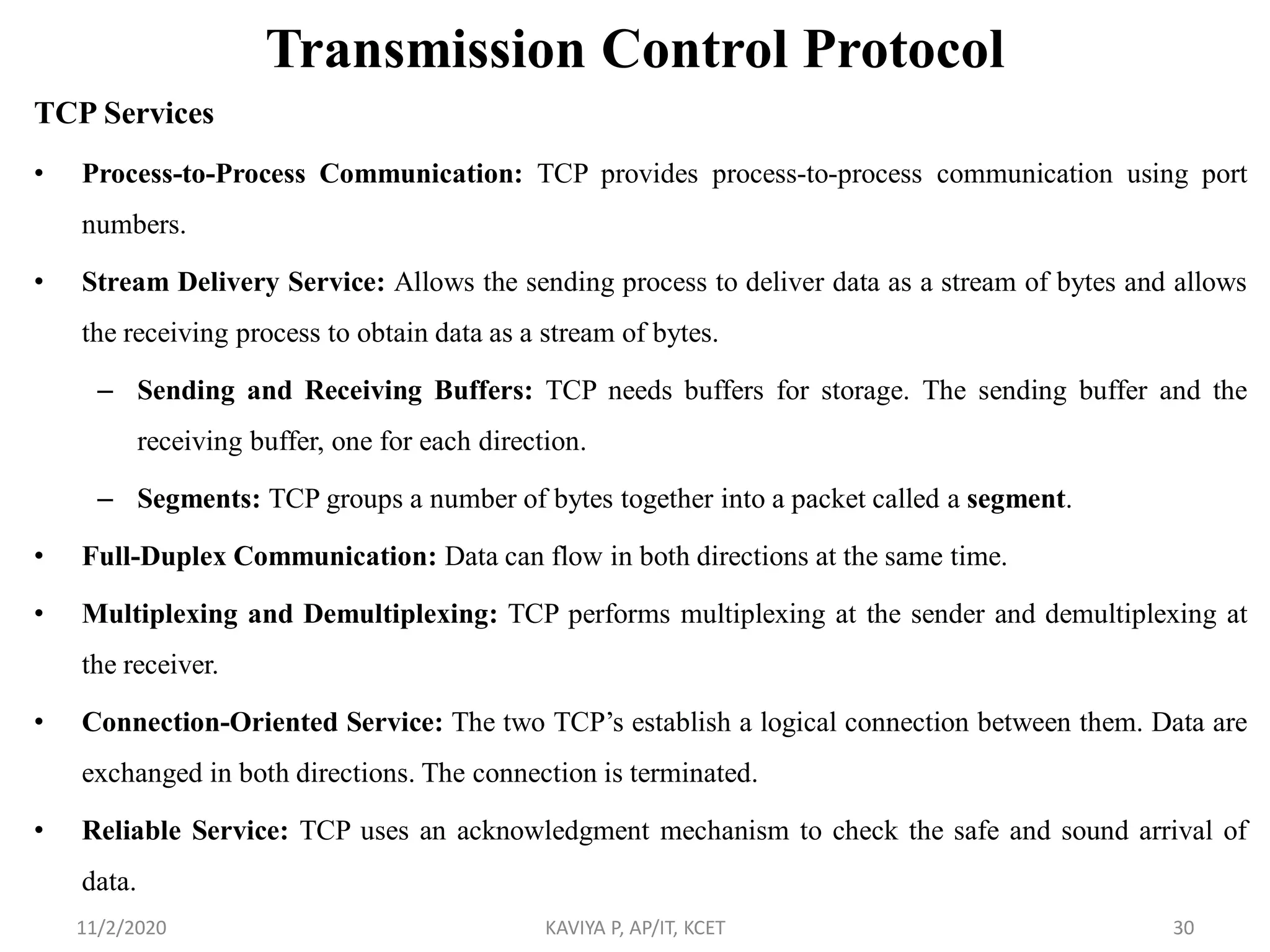 Transmission Control Protocol
TCP Services
• Process-to-Process Communication: TCP provides process-to-process communication using port
numbers.
• Stream Delivery Service: Allows the sending process to deliver data as a stream of bytes and allows
the receiving process to obtain data as a stream of bytes.
– Sending and Receiving Buffers: TCP needs buffers for storage. The sending buffer and the
receiving buffer, one for each direction.
– Segments: TCP groups a number of bytes together into a packet called a segment.
• Full-Duplex Communication: Data can flow in both directions at the same time.
• Multiplexing and Demultiplexing: TCP performs multiplexing at the sender and demultiplexing at
the receiver.
• Connection-Oriented Service: The two TCP’s establish a logical connection between them. Data are
exchanged in both directions. The connection is terminated.
• Reliable Service: TCP uses an acknowledgment mechanism to check the safe and sound arrival of
data.
11/2/2020 KAVIYA P, AP/IT, KCET 30
 