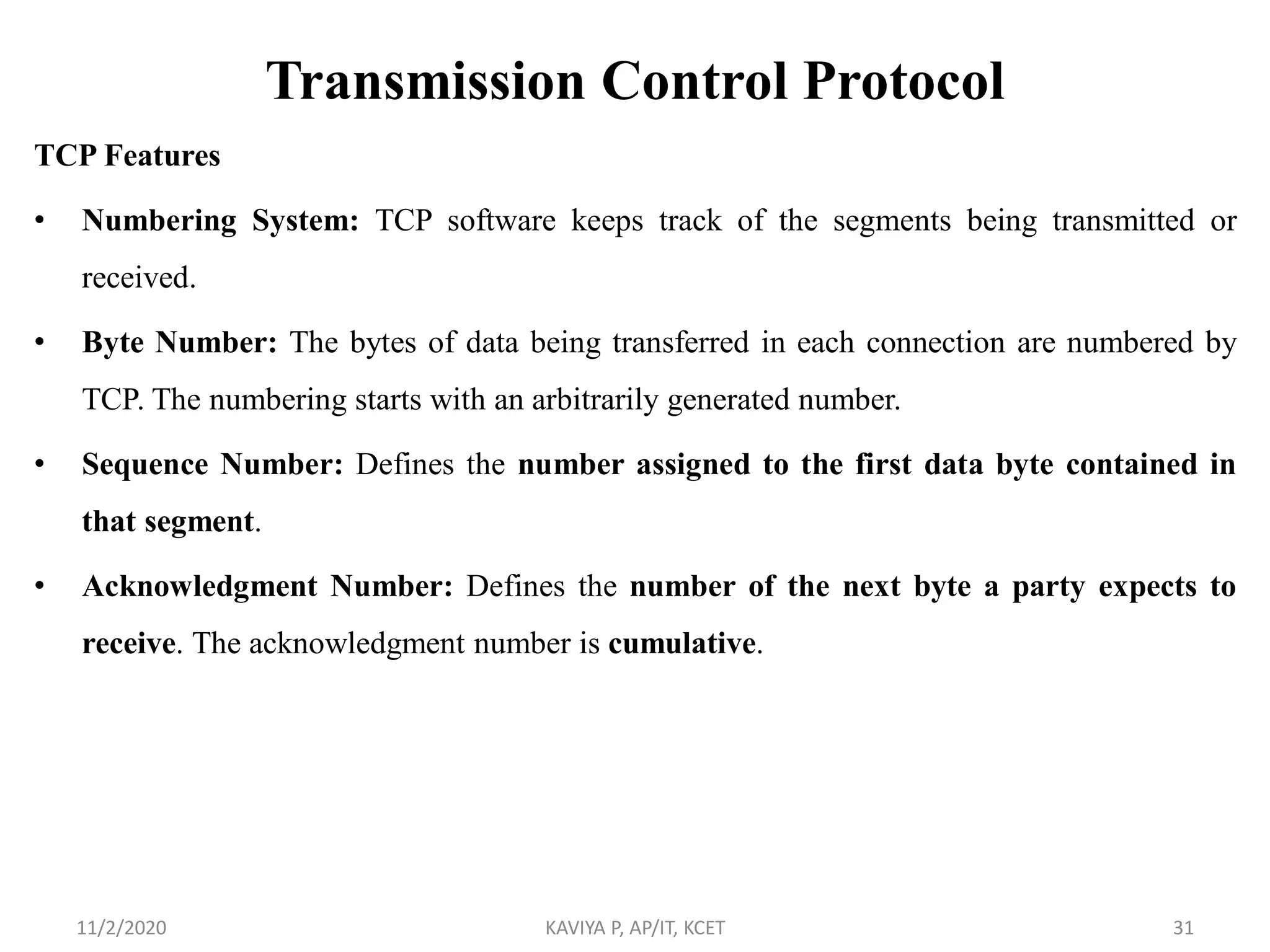 Transmission Control Protocol
TCP Features
• Numbering System: TCP software keeps track of the segments being transmitted or
received.
• Byte Number: The bytes of data being transferred in each connection are numbered by
TCP. The numbering starts with an arbitrarily generated number.
• Sequence Number: Defines the number assigned to the first data byte contained in
that segment.
• Acknowledgment Number: Defines the number of the next byte a party expects to
receive. The acknowledgment number is cumulative.
11/2/2020 KAVIYA P, AP/IT, KCET 31
 