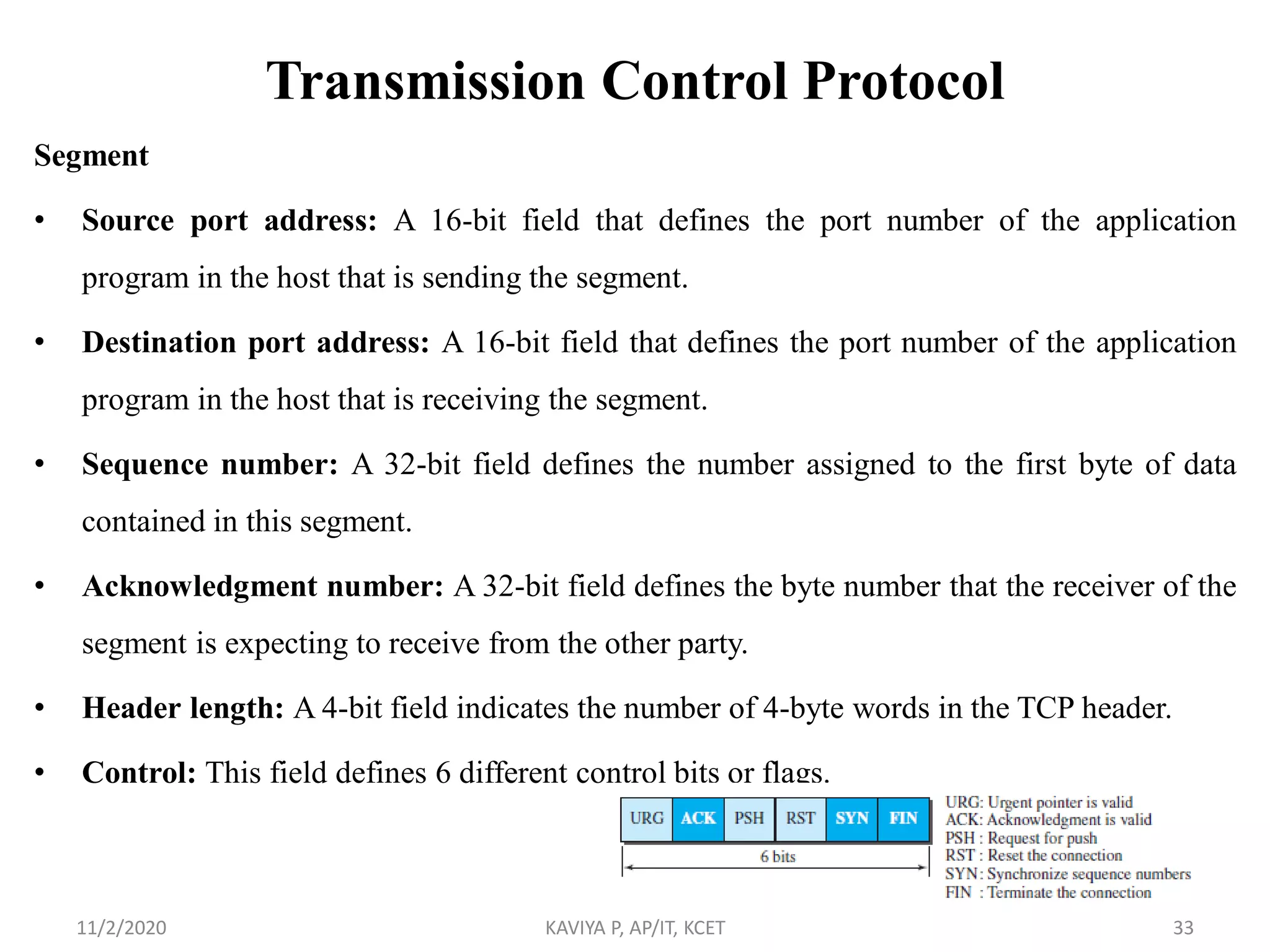 Transmission Control Protocol
Segment
• Source port address: A 16-bit field that defines the port number of the application
program in the host that is sending the segment.
• Destination port address: A 16-bit field that defines the port number of the application
program in the host that is receiving the segment.
• Sequence number: A 32-bit field defines the number assigned to the first byte of data
contained in this segment.
• Acknowledgment number: A 32-bit field defines the byte number that the receiver of the
segment is expecting to receive from the other party.
• Header length: A 4-bit field indicates the number of 4-byte words in the TCP header.
• Control: This field defines 6 different control bits or flags.
11/2/2020 KAVIYA P, AP/IT, KCET 33
 