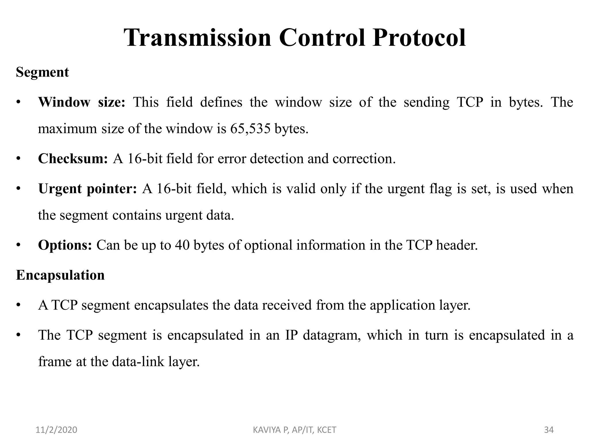 Transmission Control Protocol
Segment
• Window size: This field defines the window size of the sending TCP in bytes. The
maximum size of the window is 65,535 bytes.
• Checksum: A 16-bit field for error detection and correction.
• Urgent pointer: A 16-bit field, which is valid only if the urgent flag is set, is used when
the segment contains urgent data.
• Options: Can be up to 40 bytes of optional information in the TCP header.
Encapsulation
• A TCP segment encapsulates the data received from the application layer.
• The TCP segment is encapsulated in an IP datagram, which in turn is encapsulated in a
frame at the data-link layer.
11/2/2020 KAVIYA P, AP/IT, KCET 34
 