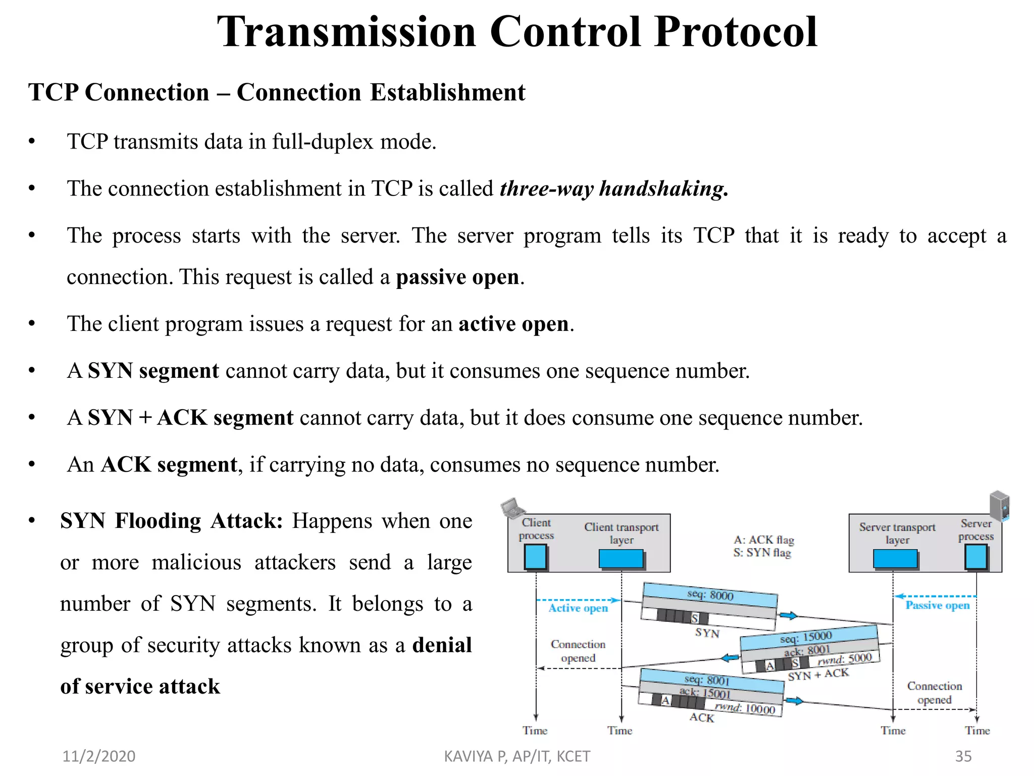 Transmission Control Protocol
TCP Connection – Connection Establishment
• TCP transmits data in full-duplex mode.
• The connection establishment in TCP is called three-way handshaking.
• The process starts with the server. The server program tells its TCP that it is ready to accept a
connection. This request is called a passive open.
• The client program issues a request for an active open.
• A SYN segment cannot carry data, but it consumes one sequence number.
• A SYN + ACK segment cannot carry data, but it does consume one sequence number.
• An ACK segment, if carrying no data, consumes no sequence number.
11/2/2020 KAVIYA P, AP/IT, KCET 35
• SYN Flooding Attack: Happens when one
or more malicious attackers send a large
number of SYN segments. It belongs to a
group of security attacks known as a denial
of service attack
 