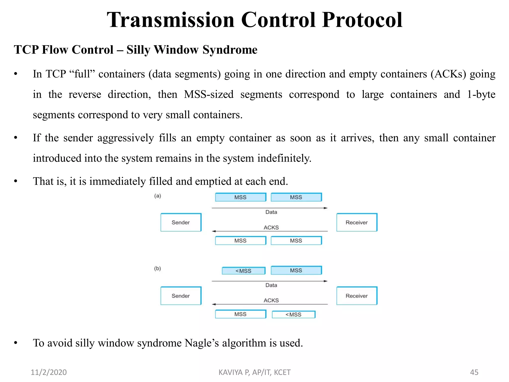 Transmission Control Protocol
TCP Flow Control – Silly Window Syndrome
• In TCP ―full‖ containers (data segments) going in one direction and empty containers (ACKs) going
in the reverse direction, then MSS-sized segments correspond to large containers and 1-byte
segments correspond to very small containers.
• If the sender aggressively fills an empty container as soon as it arrives, then any small container
introduced into the system remains in the system indefinitely.
• That is, it is immediately filled and emptied at each end.
• To avoid silly window syndrome Nagle’s algorithm is used.
11/2/2020 KAVIYA P, AP/IT, KCET 45
 