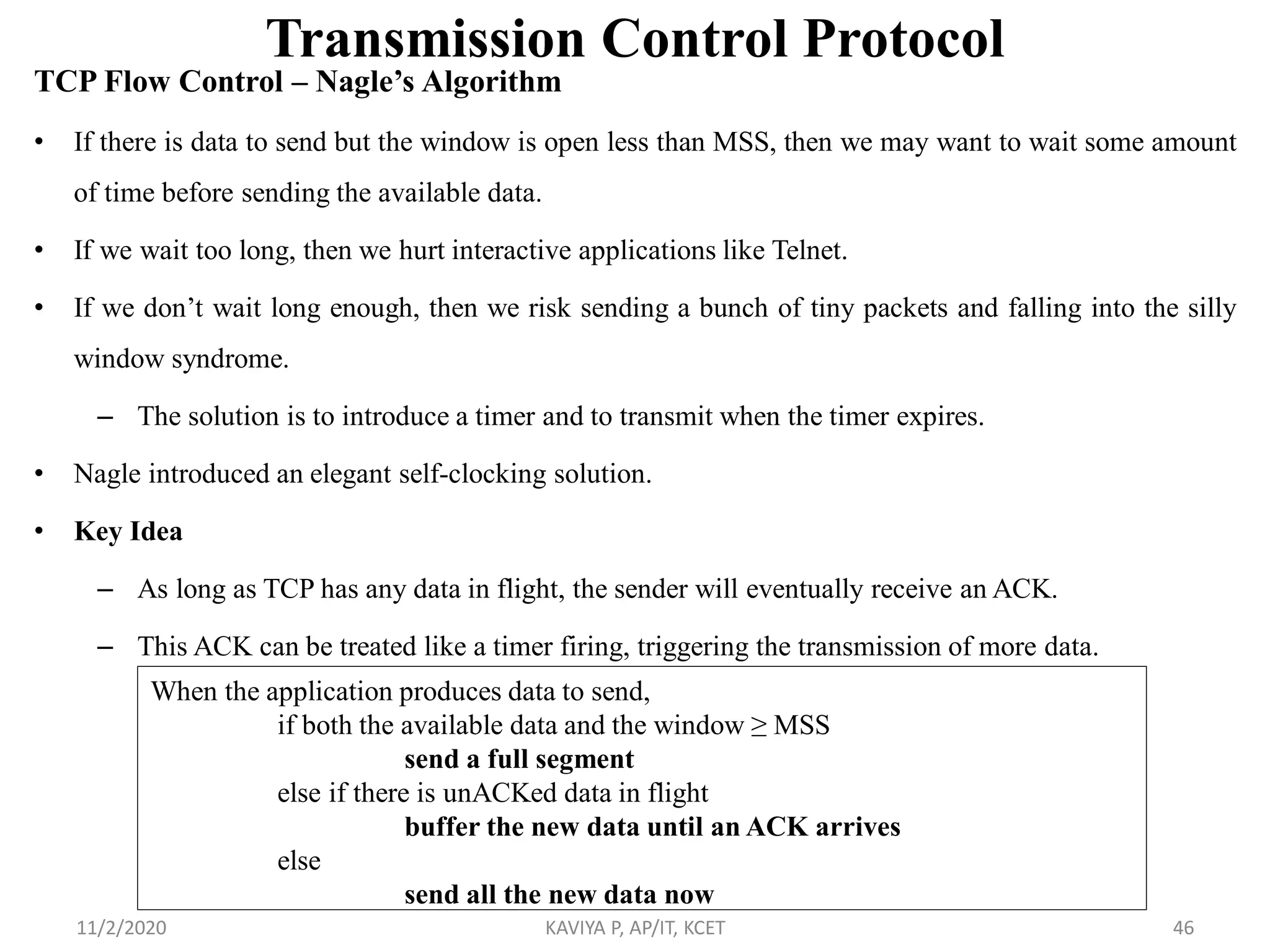 Transmission Control Protocol
TCP Flow Control – Nagle’s Algorithm
• If there is data to send but the window is open less than MSS, then we may want to wait some amount
of time before sending the available data.
• If we wait too long, then we hurt interactive applications like Telnet.
• If we don’t wait long enough, then we risk sending a bunch of tiny packets and falling into the silly
window syndrome.
– The solution is to introduce a timer and to transmit when the timer expires.
• Nagle introduced an elegant self-clocking solution.
• Key Idea
– As long as TCP has any data in flight, the sender will eventually receive an ACK.
– This ACK can be treated like a timer firing, triggering the transmission of more data.
11/2/2020 KAVIYA P, AP/IT, KCET 46
When the application produces data to send,
if both the available data and the window ≥ MSS
send a full segment
else if there is unACKed data in flight
buffer the new data until an ACK arrives
else
send all the new data now
 