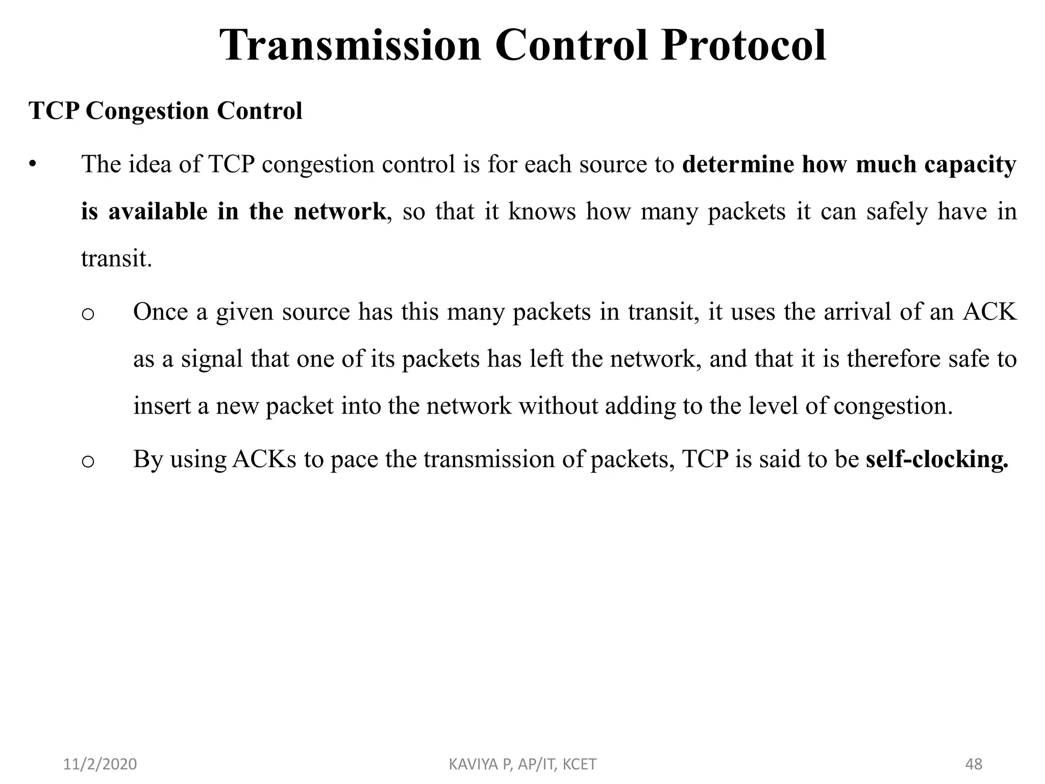Transmission Control Protocol
TCP Congestion Control
• The idea of TCP congestion control is for each source to determine how much capacity
is available in the network, so that it knows how many packets it can safely have in
transit.
o Once a given source has this many packets in transit, it uses the arrival of an ACK
as a signal that one of its packets has left the network, and that it is therefore safe to
insert a new packet into the network without adding to the level of congestion.
o By using ACKs to pace the transmission of packets, TCP is said to be self-clocking.
11/2/2020 KAVIYA P, AP/IT, KCET 48
 