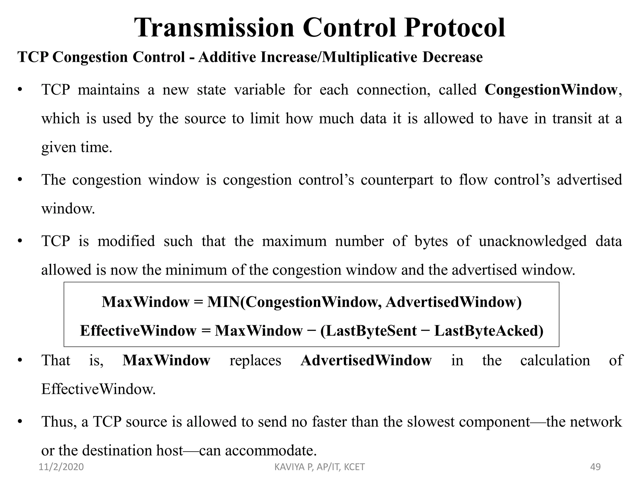 Transmission Control Protocol
TCP Congestion Control - Additive Increase/Multiplicative Decrease
• TCP maintains a new state variable for each connection, called CongestionWindow,
which is used by the source to limit how much data it is allowed to have in transit at a
given time.
• The congestion window is congestion control’s counterpart to flow control’s advertised
window.
• TCP is modified such that the maximum number of bytes of unacknowledged data
allowed is now the minimum of the congestion window and the advertised window.
• That is, MaxWindow replaces AdvertisedWindow in the calculation of
EffectiveWindow.
• Thus, a TCP source is allowed to send no faster than the slowest component—the network
or the destination host—can accommodate.
11/2/2020 KAVIYA P, AP/IT, KCET 49
MaxWindow = MIN(CongestionWindow, AdvertisedWindow)
EffectiveWindow = MaxWindow − (LastByteSent − LastByteAcked)
 