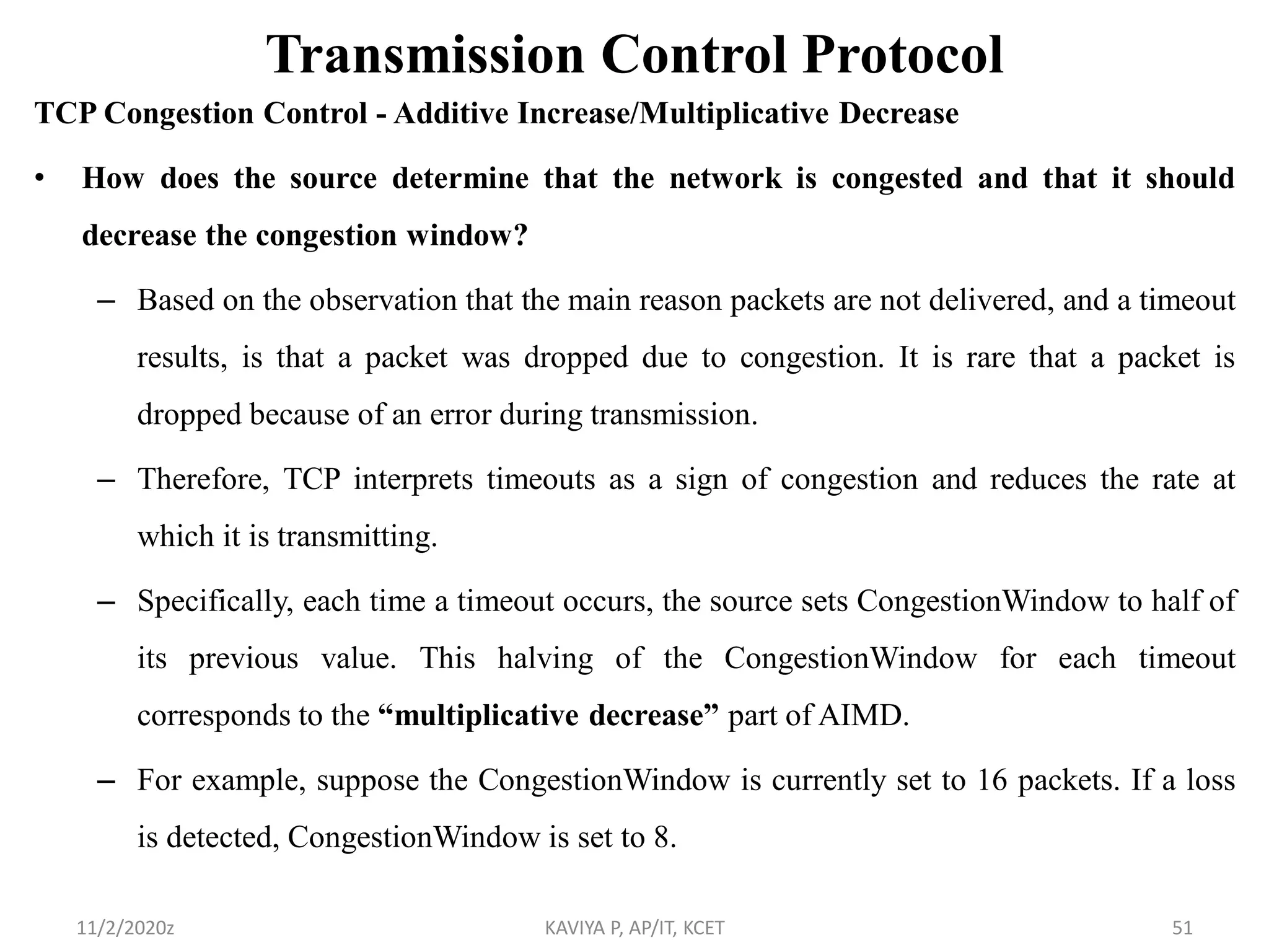 Transmission Control Protocol
TCP Congestion Control - Additive Increase/Multiplicative Decrease
• How does the source determine that the network is congested and that it should
decrease the congestion window?
– Based on the observation that the main reason packets are not delivered, and a timeout
results, is that a packet was dropped due to congestion. It is rare that a packet is
dropped because of an error during transmission.
– Therefore, TCP interprets timeouts as a sign of congestion and reduces the rate at
which it is transmitting.
– Specifically, each time a timeout occurs, the source sets CongestionWindow to half of
its previous value. This halving of the CongestionWindow for each timeout
corresponds to the “multiplicative decrease” part of AIMD.
– For example, suppose the CongestionWindow is currently set to 16 packets. If a loss
is detected, CongestionWindow is set to 8.
11/2/2020z KAVIYA P, AP/IT, KCET 51
 