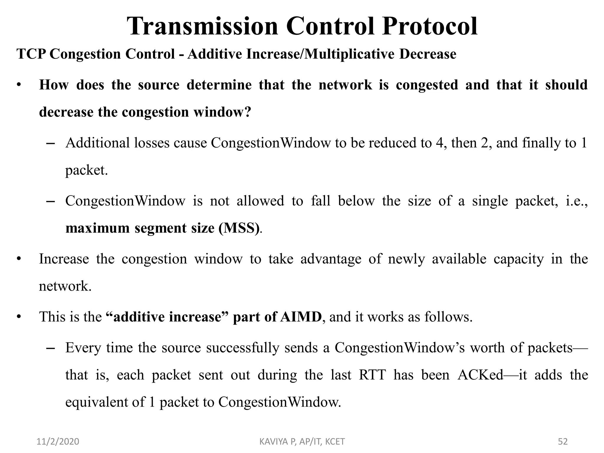 Transmission Control Protocol
TCP Congestion Control - Additive Increase/Multiplicative Decrease
• How does the source determine that the network is congested and that it should
decrease the congestion window?
– Additional losses cause CongestionWindow to be reduced to 4, then 2, and finally to 1
packet.
– CongestionWindow is not allowed to fall below the size of a single packet, i.e.,
maximum segment size (MSS).
• Increase the congestion window to take advantage of newly available capacity in the
network.
• This is the “additive increase” part of AIMD, and it works as follows.
– Every time the source successfully sends a CongestionWindow’s worth of packets—
that is, each packet sent out during the last RTT has been ACKed—it adds the
equivalent of 1 packet to CongestionWindow.
11/2/2020 KAVIYA P, AP/IT, KCET 52
 