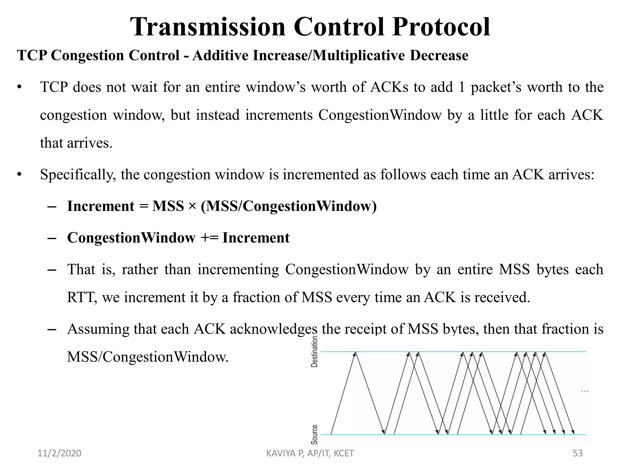 Transmission Control Protocol
TCP Congestion Control - Additive Increase/Multiplicative Decrease
• TCP does not wait for an entire window’s worth of ACKs to add 1 packet’s worth to the
congestion window, but instead increments CongestionWindow by a little for each ACK
that arrives.
• Specifically, the congestion window is incremented as follows each time an ACK arrives:
– Increment = MSS × (MSS/CongestionWindow)
– CongestionWindow += Increment
– That is, rather than incrementing CongestionWindow by an entire MSS bytes each
RTT, we increment it by a fraction of MSS every time an ACK is received.
– Assuming that each ACK acknowledges the receipt of MSS bytes, then that fraction is
MSS/CongestionWindow.
11/2/2020 KAVIYA P, AP/IT, KCET 53
 