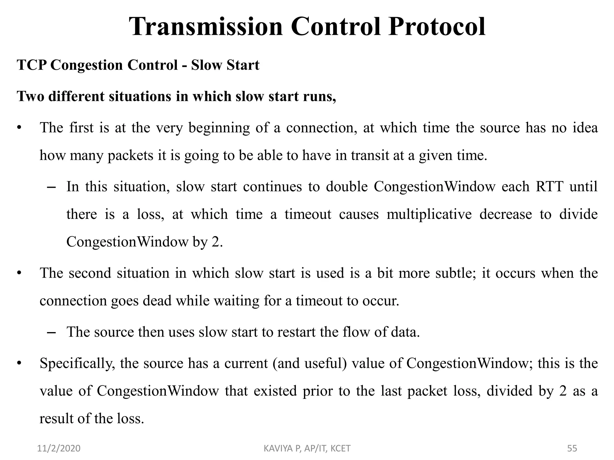 Transmission Control Protocol
TCP Congestion Control - Slow Start
Two different situations in which slow start runs,
• The first is at the very beginning of a connection, at which time the source has no idea
how many packets it is going to be able to have in transit at a given time.
– In this situation, slow start continues to double CongestionWindow each RTT until
there is a loss, at which time a timeout causes multiplicative decrease to divide
CongestionWindow by 2.
• The second situation in which slow start is used is a bit more subtle; it occurs when the
connection goes dead while waiting for a timeout to occur.
– The source then uses slow start to restart the flow of data.
• Specifically, the source has a current (and useful) value of CongestionWindow; this is the
value of CongestionWindow that existed prior to the last packet loss, divided by 2 as a
result of the loss.
11/2/2020 KAVIYA P, AP/IT, KCET 55
 