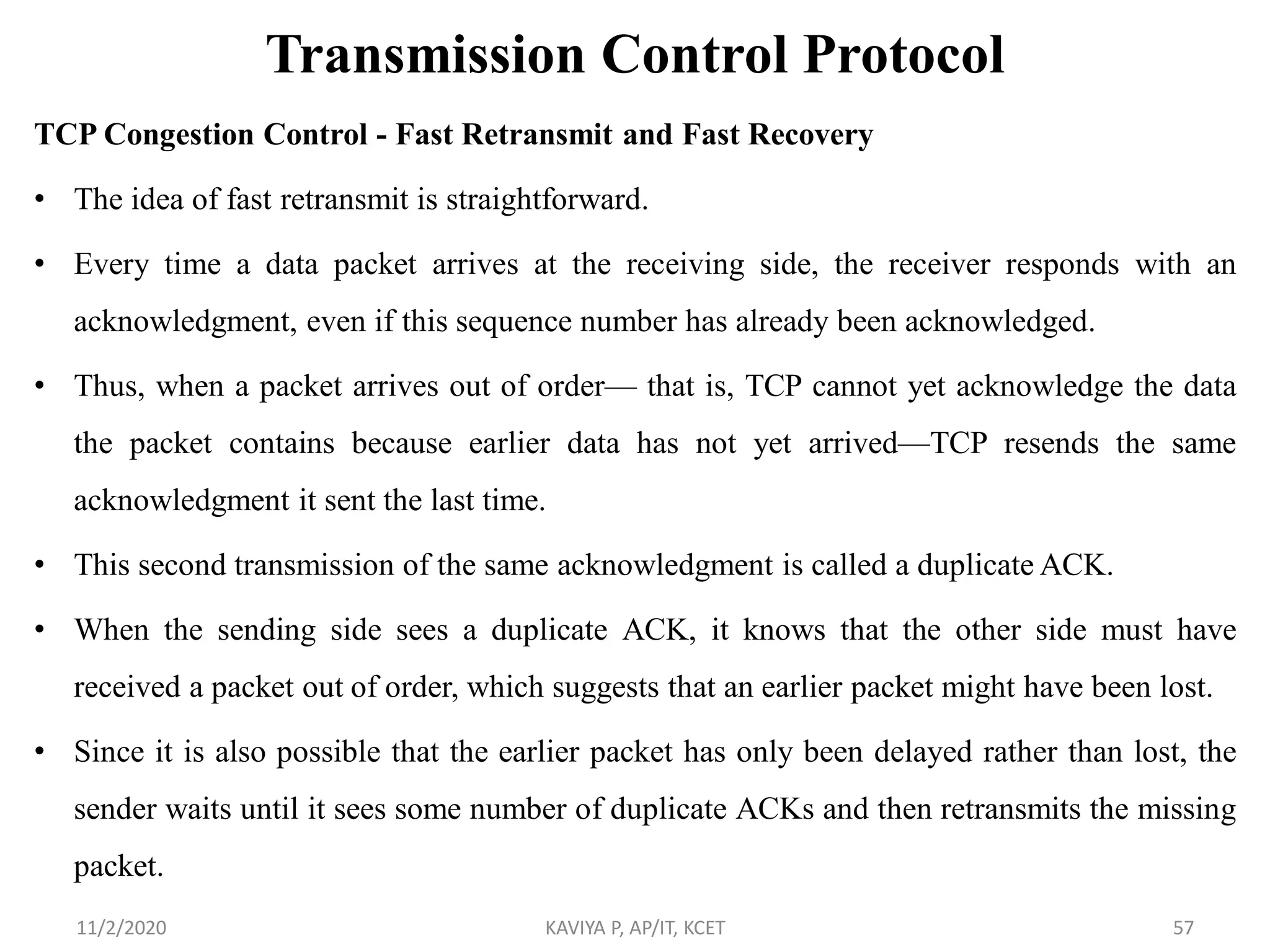 Transmission Control Protocol
TCP Congestion Control - Fast Retransmit and Fast Recovery
• The idea of fast retransmit is straightforward.
• Every time a data packet arrives at the receiving side, the receiver responds with an
acknowledgment, even if this sequence number has already been acknowledged.
• Thus, when a packet arrives out of order— that is, TCP cannot yet acknowledge the data
the packet contains because earlier data has not yet arrived—TCP resends the same
acknowledgment it sent the last time.
• This second transmission of the same acknowledgment is called a duplicate ACK.
• When the sending side sees a duplicate ACK, it knows that the other side must have
received a packet out of order, which suggests that an earlier packet might have been lost.
• Since it is also possible that the earlier packet has only been delayed rather than lost, the
sender waits until it sees some number of duplicate ACKs and then retransmits the missing
packet.
11/2/2020 KAVIYA P, AP/IT, KCET 57
 