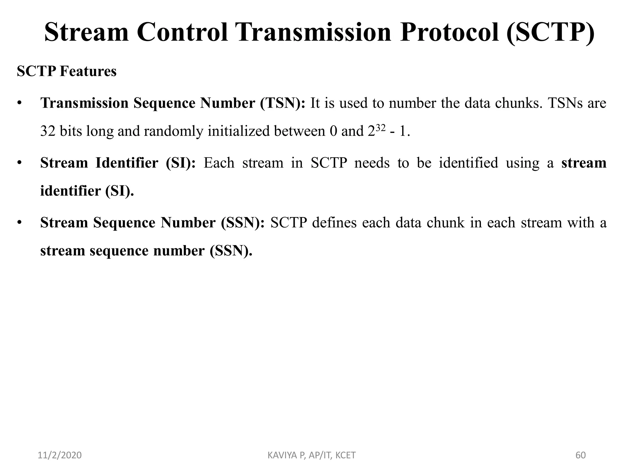 Stream Control Transmission Protocol (SCTP)
SCTP Features
• Transmission Sequence Number (TSN): It is used to number the data chunks. TSNs are
32 bits long and randomly initialized between 0 and 232 - 1.
• Stream Identifier (SI): Each stream in SCTP needs to be identified using a stream
identifier (SI).
• Stream Sequence Number (SSN): SCTP defines each data chunk in each stream with a
stream sequence number (SSN).
11/2/2020 KAVIYA P, AP/IT, KCET 60
 