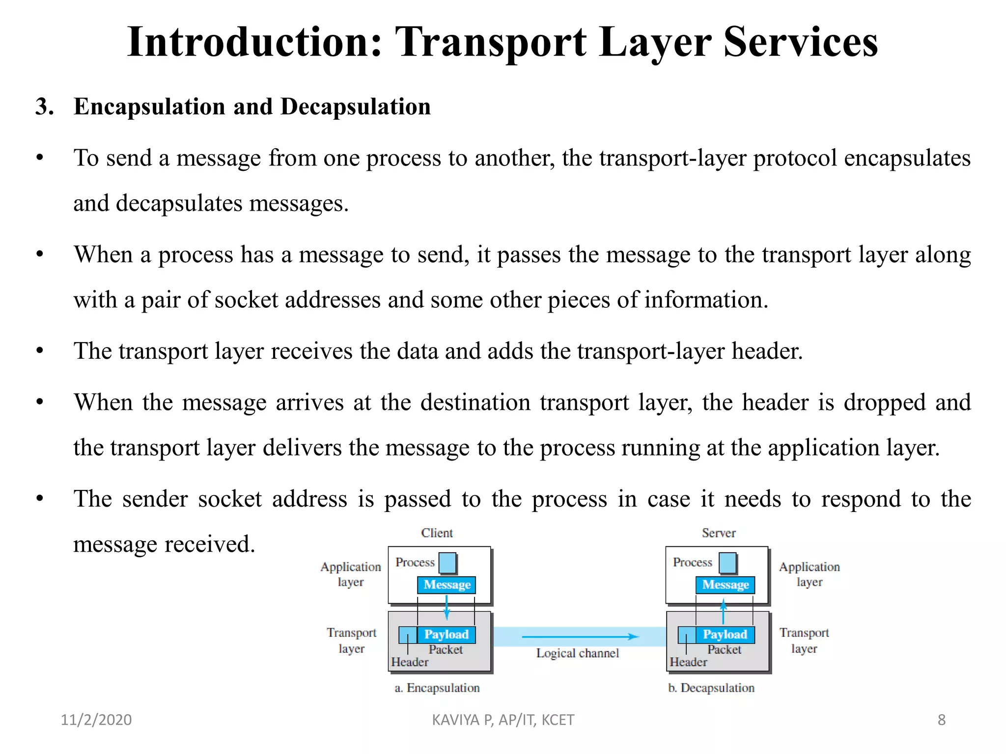Introduction: Transport Layer Services
3. Encapsulation and Decapsulation
• To send a message from one process to another, the transport-layer protocol encapsulates
and decapsulates messages.
• When a process has a message to send, it passes the message to the transport layer along
with a pair of socket addresses and some other pieces of information.
• The transport layer receives the data and adds the transport-layer header.
• When the message arrives at the destination transport layer, the header is dropped and
the transport layer delivers the message to the process running at the application layer.
• The sender socket address is passed to the process in case it needs to respond to the
message received.
11/2/2020 KAVIYA P, AP/IT, KCET 8
 