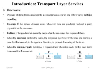Introduction: Transport Layer Services
5. Flow Control
• Delivery of items from a producer to a consumer can occur in one of two ways: pushing
or pulling.
• Pushing: If the sender delivers items whenever they are produced without a prior
request from the consumer.
• Pulling: If the producer delivers the items after the consumer has requested them.
• When the producer pushes the items, the consumer may be overwhelmed and there is a
need for flow control, in the opposite direction, to prevent discarding of the items.
• When the consumer pulls the items, it requests them when it is ready. In this case, there
is no need for flow control.
11/2/2020 KAVIYA P, AP/IT, KCET 10
 
