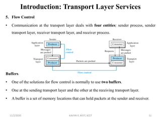 Introduction: Transport Layer Services
5. Flow Control
• Communication at the transport layer deals with four entities: sender process, sender
transport layer, receiver transport layer, and receiver process.
Buffers
• One of the solutions for flow control is normally to use two buffers.
• One at the sending transport layer and the other at the receiving transport layer.
• A buffer is a set of memory locations that can hold packets at the sender and receiver.
11/2/2020 KAVIYA P, AP/IT, KCET 11
 