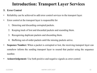 Introduction: Transport Layer Services
5. Error Control
• Reliability can be achieved to add error control services to the transport layer.
• Error control at the transport layer is responsible for
1. Detecting and discarding corrupted packets.
2. Keeping track of lost and discarded packets and resending them.
3. Recognizing duplicate packets and discarding them.
4. Buffering out-of-order packets until the missing packets arrive.
• Sequence Number: When a packet is corrupted or lost, the receiving transport layer can
somehow inform the sending transport layer to resend that packet using the sequence
number.
• Acknowledgement: Use both positive and negative signals as error control.
11/2/2020 KAVIYA P, AP/IT, KCET 12
 